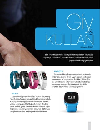 19
FILIP 2
Ebeveynlerin içini rahatlacak bu ürün ile çocuk kayıp
haberlerini daha az duyacağız. Filip 2 ile anne ve babalar
4-11 yaş arasındaki çocuklarının konumlarını hızlı bir
şekilde öğrenip, gerekli olduğunda hemen ulaşabile-
cekler. Telefon görevi üstlenen akıllı bir saat olan Filip 2
ile çocuklar kendileriyle ilgili acil bir durum söz konusu
olduğunda saatlerini telefon gibi kullanabilecekler.
VIVOFIT 2
Formuna dikkat edenlerin vazgeçilmez aksesuarla-
rından olan Garmin Vivofit 2, yeni tasarımı kadar sesli
uyarı sistemi ve kronometresi ile dikkat çekiyor. Onu
asıl çekici kılan ise kullanıcısını kalkıp hareket etmesi
konusunda uyarması. Bir yıla yakın pil ömrü olan
Vivofit 2, 2,50 metreye kadar su geçirmiyor.
Son 10 yıldır cebimizde taşıdığımız akıllı cihazları kolunuzda
taşımaya hazırlanın. Çünkü taşınabilir teknoloji söylemi yerini
“giyilebilir teknoloji”ye bıraktı.
Bahadır ÖMÜR
 
