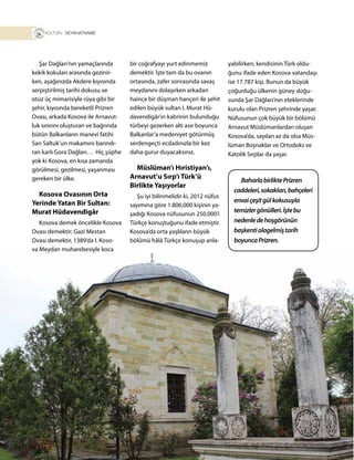 24
T R+ SEYAHATNAME
Şar Dağları’nın yamaçlarında
kekik kokuları arasında gezinir-
ken, aşağınızda Akdere kıyısında
serpiştirilmiş tarihi dokusu ve
otuz üç mimarisiyle rüya gibi bir
şehir, kıyısında bereketli Prizren
Ovası, arkada Kosova ile Arnavut-
luk sınırını oluşturan ve bağrında
bütün Balkanların manevi fatihi
Sarı Saltuk’un makamını barındı-
ran karlı Gora Dağları… Hiç şüphe
yok ki Kosova, en kısa zamanda
görülmesi, gezilmesi, yaşanması
gereken bir ülke.
Kosova Ovasının Orta
Yerinde Yatan Bir Sultan:
Murat Hüdavendigâr
Kosova demek öncelikle Kosova
Ovası demektir; Gazi Mestan
Ovası demektir, 1389’da I. Koso-
va Meydan muharebesiyle koca
bir coğrafyayı yurt edinmemiz
demektir. İşte tam da bu ovanın
ortasında, zafer sonrasında savaş
meydanını dolaşırken arkadan
haince bir düşman hançeri ile şehit
edilen büyük sultan I. Murat Hü-
davendigâr’ın kabrinin bulunduğu
türbeyi gezerken altı asır boyunca
Balkanlar’a medeniyet götürmüş
serdengeçti ecdadınızla bir kez
daha gurur duyacaksınız.
Müslüman’ı Hıristiyan’ı,
Arnavut’u Sırp’ı Türk’ü
Birlikte Yaşıyorlar
Şu iyi bilinmelidir ki, 2012 nüfus
sayımına göre 1.806.000 kişinin ya-
şadığı Kosova nüfusunun 250.000’i
Türkçe konuştuğunu ifade etmiştir.
Kosova’da orta yaşlıların büyük
bölümü hâlâ Türkçe konuşup anla-
yabilirken, kendisinin Türk oldu-
ğunu ifade eden Kosova vatandaşı
ise 17.787 kişi. Bunun da büyük
çoğunluğu ülkenin güney doğu-
sunda Şar Dağları’nın eteklerinde
kurulu olan Prizren şehrinde yaşar.
Nüfusunun çok büyük bir bölümü
Arnavut Müslümanlardan oluşan
Kosova’da, sayıları az da olsa Müs-
lüman Boşnaklar ve Ortodoks ve
Katolik Sırplar da yaşar.
BaharlabirliktePrizren
caddeleri,sokakları,bahçeleri
envaiçeşitgülkokusuyla
temizlergönülleri.İştebu
nedenledehoşgörünün
başkentiolagelmiştarih
boyuncaPrizren.
 
