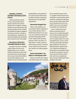 25
T R+ SEYAHATNAME
Sokakları, Sofraları,
Gönülleri Gül Kokulu Şehir:
Prizren
Sofraları gül kokulu şehirdir
Prizren. Gül reçeli eksik olmaz
kahvaltı sofralarından. Baharla
birlikte Prizren caddeleri, sokakları,
bahçeleri envai çeşit gül kokusuyla
temizler gönülleri. İşte bu nedenle
de hoşgörünün başkenti olagelmiş
tarih boyunca Prizren. Sokakların-
da, bahçelerinde, sofralarında, tek-
kelerinde olduğu kadar gönüllerde
de şiir olup terennüm etmiş güller.
Duvarlarını‘Hüve’lerin
Süslediği Tekkelerin Şehri
Duvarlarını‘hüve’lerin süslediği
Halveti Tekkesi, dinî bir kurum
olduğu kadar, bir ruh ve gönül
terbiyesi mekânıdır da, ayrıca Türk-
çeyi ayakta tutan önemli ve güçlü
bir kurumdur. Kentte Rıfaî, Melâmî,
Sinanî, Kadirî, Bektaşî ve Sadî
tekkelerinin açık ve belli oranda da
durumundaki Sinanpaşa Camii,
17. yüzyıldan kalma Osmanlı eseri
olup kültür ve sanat tarihine gönül
verenlerin mutlaka görmeleri gere-
ken bir eserdir. Diğer yandan Kukli
Camii, Kasımbey Camii, Şair Suzi
Çelebi Camii, Cuma Camii görül-
meye değer dini eserlerdendir.
Şehrin 1455’de Fatih Sultan
Mehmet tarafından fethinin
nişanesi durumundaki Namazgâh
Camii, halk arasındaki adıyla Kırık
Camii de ilginç mimarisiyle Priz-
ren’in en büyük kültürel ve turistik
zenginliklerinden. Kosova camile-
rinde sıkça göreceğiniz altı köşeli
yıldız yanıltmasın; Osmanlı’nın
Balkanlar’daki bir uygulamasıdır
o, Hz. Süleyman’ın yıldızıdır. İyi
bilinmelidir ki, Kosova’daki Priştina
da, Mitrovica da, İpek de, Gora da,
Prizren de bir Türk-İslam şehirle-
ridir. Hele Prizren sokaklarında
hemen herkesin bülbül gibi Türkçe
şakıdığı bir ilin adıdır.
ilgi gördüğünü, şehre gelenlerin
en az birini ziyaret ederek kadim
bir kültürü bir bahar rüzgârı gibi
ılgıt ılgıt hissetmesi gerektiğini
söyleyebiliriz.
Havasında Hoşgörü Var
Yılların, yaşanmışlıkların, Os-
manlı dönemi hakim rüzgârlarının
mirası olmalı; kiliseyle caminin,
Müslümanla Hristiyan’ın yan yana,
iç içe, aynı sokakta aynı apartman-
da yaşamayı başardığı şehirdir
Prizren. Sakarya Nehri kıyısında
gezerken“Gelin tanış olalım / İşi
kolay kılalım / Sevelim sevilelim /
Dünya kimseye kalmaz.”mısralarını
Yunus, Akdere çevresinde kurulu
şehir sakinleri için söylemiş gibidir
adeta.
Şehrin Sembolleri: Taş
Köprü ve Sinanpaşa Camii
Akdere üzerindeki tarihi Taşköp-
rü ile birlikte adeta şehrin sembolü
 