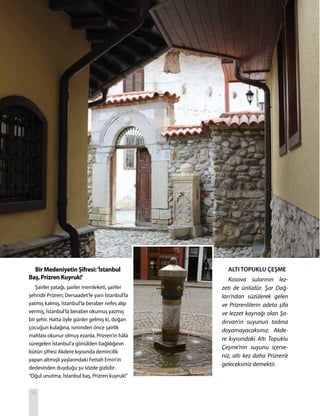 T R SEYAHATNAME
ALTI TOPUKLU ÇEŞME
Kosova sularının lez-
zeti de ünlüdür. Şar Dağ-
ları’ndan süzülerek gelen
ve Prizrenlilerin adeta şifa
ve lezzet kaynağı olan Şa-
dırvan’ın suyunun tadına
doyamayacaksınız. Akde-
re kıyısındaki Altı Topuklu
Çeşme’nin suyunu içerse-
niz, altı kez daha Prizren’e
geleceksiniz demektir.
Bir Medeniyetin Şifresi:‘İstanbul
Baş, Prizren Kuyruk!’
Şairler yatağı, şairler memleketi, şairler
şehridir Prizren; Dersaadet’le yani İstanbul’la
yatmış kalmış, İstanbul’la beraber nefes alıp
vermiş, İstanbul’la beraber okumuş yazmış
bir şehir. Hatta öyle günler gelmiş ki, doğan
çocuğun kulağına, isminden önce şairlik
mahlası okunur olmuş ezanla. Prizren’in hâlâ
süregelen İstanbul’a gönülden bağlılığının
bütün şifresi Akdere kıyısında demircilik
yapan altmışlı yaşlarındaki Fettah Emin’in
dedesinden duyduğu şu sözde gizlidir:
“Oğul unutma, İstanbul baş, Prizren kuyruk!”
26
 