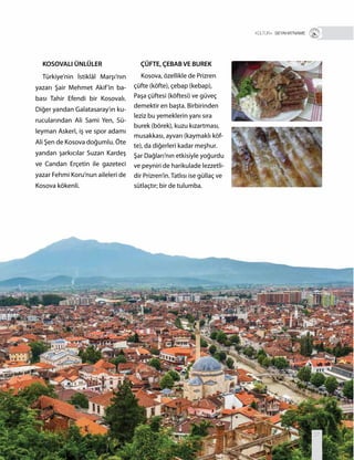 T R+ SEYAHATNAME
ÇÜFTE, ÇEBAB VE BUREK
Kosova, özellikle de Prizren
çüfte (köfte), çebap (kebap),
Paşa çüftesi (köftesi) ve güveç
demektir en başta. Birbirinden
leziz bu yemeklerin yanı sıra
burek (börek), kuzu kızartması,
musakkası, ayvarı (kaymaklı köf-
te), da diğerleri kadar meşhur.
Şar Dağları’nın etkisiyle yoğurdu
ve peyniri de harikulade lezzetli-
dir Prizren’in. Tatlısı ise güllaç ve
sütlaçtır; bir de tulumba.
KOSOVALI ÜNLÜLER
Türkiye’nin İstiklâl Marşı’nın
yazarı Şair Mehmet Akif’in ba-
bası Tahir Efendi bir Kosovalı.
Diğer yandan Galatasaray’ın ku-
rucularından Ali Sami Yen, Sü-
leyman Askerî, iş ve spor adamı
Ali Şen de Kosova doğumlu. Öte
yandan şarkıcılar Suzan Kardeş
ve Candan Erçetin ile gazeteci
yazar Fehmi Koru’nun aileleri de
Kosova kökenli.
27
 