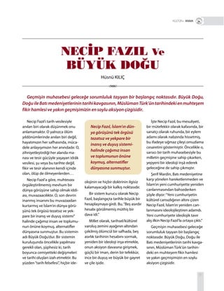 31
Necip Fazıl’ı tarih vesilesiyle
anılan biri olarak düşünmek onu
anlamamaktır. O yalnızca ölüm
yıldönümlerinde anılan biri değil,
hayatımızın her safhasında, müca-
dele anlayışımızın her anındadır. O,
zihniyetleştirdiği her alanda ma-
nası ve tesir gücüyle yaşayan idrâk
vesilesi, şu veya bu tarihte değil,
fikir ve tesir alanının kendi içinde
olan, ölüp de ölmeyenlerden…
Necip Fazıl’a göre, muhtevası
örgüleştirilmemiş mevhum bir
dünya görüşüne sahip olmak iddi-
ası, muvazaacılıktır. O, son devrin
inanmış insanını bu muvazaadan
kurtarmış ve İslam’ın dünya görü-
şünü tek örgüsü tezatsız ve yek-
pare bir inanış ve duyuş sistemi”
halinde çağımız insan ve toplumu-
nun önüne koymuş, alternatifler
dünyasına sunmuştur. Bu sistemin
adı Büyük Doğu’dur. Bir sistemin
kuruluşunda öncelikle yapılması
gerekli olan, şüphesiz ki, tarih
boyunca cemiyetteki değişmeleri
ve tarihi oluşları izah etmektir. Bu
yüzden“tarih felsefesi”, hiçbir ide-
Geçmişin muhasebesi geleceğe sorumluluk taşıyan bir başlangıç noktasıdır. Büyük Doğu,
Doğu ile Batı medeniyetlerinin tarihi kavgasının, Müslüman Türk’ün tarihindeki en muhteşem
fikir hamlesi ve yakın geçmişimizin en soylu aksiyon çizgisidir.
İşte Necip Fazıl, bu mesuliyeti,
bir mütefekkir olarak kafasında, bir
sanatçı olarak ruhunda, bir eylem
adamı olarak nabzında hissetmiş,
bu ifadeye sığmaz çileyi omuzlama
cesaretini göstermiştir. Öncelikle o,
sarsıcı bir tarih muhasebesiyle bu
milletin geçmişine sahip çıkarken,
yepyeni bir ideoloji inşâ ederek
geleceğine de sahip çıkmıştır.
Şerif Mardin, Batı medeniyetine
karşı yönelen hareketlenmeden ve
İslam’ın yeni cumhuriyette yeniden
canlanmasından bahsederken
şöyle diyor:“Yeni cumhuriyetin
kültürel cansızlığının altını çizen
Necip Fazıl, İslam’ın yeniden can-
lanmasını ideolojileştiren adamdı.
Yeni cumhuriyete ideolojik tavır
alış ilkin Necip Fazıl’la ortaya çıktı.”
Geçmişin muhasebesi geleceğe
sorumluluk taşıyan bir başlangıç
noktasıdır. Büyük Doğu, Doğu ile
Batı medeniyetlerinin tarihi kavga-
sının, Müslüman Türk’ün tarihin-
deki en muhteşem fikir hamlesi
ve yakın geçmişimizin en soylu
aksiyon çizgisidir.
T R+ ANMA
Necip Fazıl, İslam’ın dün-
ya görüşünü tek örgüsü
tezatsız ve yekpare bir
inanış ve duyuş sistemi-
halinde çağımız insan
ve toplumunun önüne
koymuş, alternatifler
dünyasına sunmuştur.
olojinin ve hiçbir doktrinin ilgisiz
kalamayacağı bir kalkış noktasıdır.
Bir sistem kurucu olarak Necip
Fazıl, başlangıçta tarihle büyük bir
hesaplaşmaya girdi. Bu,“Beş asırdır
hesabı görülmemiş müthiş bir
dava idi.”
Millet olarak, tarihsel/kültürel
varoluş zemini ayağının altından
çekilmiş ölümcül bir safhada, beş
asırlık tarihinin hesabını sormak,
yeniden bir ideoloji inşa etmekle,
onun aksiyon davasına girişmek,
güçlü bir iman, derin bir tefekkür,
ince bir duyuş ve büyük bir gayret
ve çile işidir.
NECİP FAZIL Ve
BÜYÜK DOĞU
Hüsnü KILIÇ
 