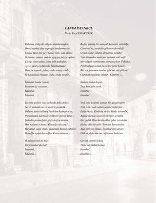 33
Ruhumu eritip de kalıpta dondurmuşlar;
Onu İstanbul diye toprağa kondurmuşlar.
İçimde tüten bir şey; hava, renk, eda, iklim;
O benim, zaman, mekan aşıp geçmiş sevgilim.
Çiçeği altın yaldız, suyu telli pulludur;
Ay ve güneş ezelden iki İstanbulludur.
Denizle toprak, yalnız onda ermiş visale,
Ve kavuşmuş rüyalar, onda, onda misale.
İstanbul benim canım;
Vatanım da vatanım...
İstanbul,
İstanbul...
Tarihin gözleri var, surlarda delik delik;
Servi, endamlı servi, ahirete perdelik...
Bulutta şaha kalkmış Fatih’ten kalma kır at;
Pırlantadan kubbeler, belki bir milyar kırat...
Şahadet parmağıdır göğe doğru minare;
Her nakışta o mana: Öleceğiz ne çare? ..
Hayattan canlı ölüm, günahtan baskın rahmet;
Beyoğlu tepinirken ağlar Karacaahmet...
O manayı bul da bul!
İlle İstanbul’da bul!
İstanbul,
İstanbul...
Boğaz gümüş bir mangal, kaynatır serinliği;
Çamlıca’da, yerdedir göklerin derinliği.
Oynak sular yalının alt katına misafir;
Yeni dünyadan mahzun, resimde eski sefir.
Her akşam camlarında yangın çıkan Üsküdar,
Perili ahşap konak, koca bir şehir kadar...
Bir ses, bilemem tanbur gibi mi, ud gibi mi?
Cumbalı odalarda inletir ‘ Katibim’i...
Kadını keskin bıçak,
Taze kan gibi sıcak.
İstanbul,
İstanbul...
Yedi tepe üstünde zaman bir gergef işler!
Yedi renk, yedi sesten sayısız belirişler...
Eyüp öksüz, Kadıköy süslü, Moda kurumlu,
Adada rüzgar, uçan eteklerden sorumlu.
Her şafak Hisarlarda oklar çıkar yayından
Hala çığlıklar gelir Topkapı Sarayından.
Ana gibi yar olmaz, İstanbul gibi diyar;
Güleni şöyle dursun, ağlayanı bahtiyar...
Gecesi sünbül kokan
Türkçesi bülbül kokan,
İstanbul,
İstanbul...
CANIM İSTANBUL
Necip Fazıl KISAKÜREK
 