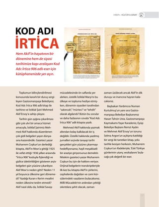 37
Toplumun bilinçlendirilmesi
konusunda kararlı bir duruş sergi-
leyen Gaziosmanpaşa Belediyesi,
Kod Adı: İrtica 906 adlı kitap ile
tarihine ve İstiklal Şairi Mehmed
Akif Ersoy’a sahip çıkıyor.
Tarihin gün ışığına çıkarılması
gibi çok ulvi bir amaca hizmet
amacıyla, İstiklal Şairimiz Meh-
med Akif hakkında düzenlenen
çok gizli belgeleri yayın dünya-
sına kazandırdık. Gazeteci yazar
Muharrem Coşkun’un derlediği
kitapta, Akif’in Mısır’a gittiği 1925
ile vefat ettiği 1936 yılları arasında
“İrtica 906”koduyla fişlendiği ve
gizlice izlettirildiğini gösteren arşiv
belgeleri gün yüzüne çıkarılıyor.
Akif Mısır’a neden gitti? Neden 11
yıl boyunca ülkesine geri döneme-
di? Yazdığı Kuran-ı Kerim mealini
neden ülkesine teslim etmedi?
Akif nasıl oldu da, İstiklal Savaşı
zaman üzülecek ancak Akif’in dik
duruşu ve inancına hayran kala-
caksınız.
Başbakan Yardımcısı Numan
Kurtulmuş’un yanı sıra Gazios-
manpaşa Belediye Başkanımız
Hasan Tahsin Usta, Gaziosmanpaşa
Kaymakamı Yaşar Karadeniz, Eyüp
Belediye Başkanı Remzi Aydın
ve Mehmet Akif Ersoy’un torunu
Selma Argon’un açılışına katıldığı
bir sergi ile tanıtılan kitap, yolu
tarihle kesişen herkesin, Muharrem
Coşkun’un ifadeleriyle,‘Eski Türkiye
günlerinin utanç vesikalarını’bula-
cağı çok değerli bir eser.
mücadelesinde ön saflarda yer
alırken, üstelik İstiklal Marşı’nı bu
ülkeye ve topluma hediye etmiş-
ken, dönemin siyasileri tarafından
“sakıncalı”,“mürteci”ve“tehdit”
olarak algılandı? Bütün bu sorular
ve daha fazlasının cevabı“Kod Adı:
İrtica 906”adlı kitapta yazılı.
Mehmed Akif hakkında yazmak
altından kolay kalkılacak bir iş
değildir. Üstelik hakkında yazılmış
jurnalleri arşivde tarayıp tarihi
gerçekleri gün yüzüne çıkarmayı
hedefliyorsanız, hayli meşakkatli
bir araziye giriyorsunuz demektir.
Nitekim gazeteci-yazar Muharrem
Coşkun bu işin de hakkını veriyor.
Orijinal belgelerin transkriptleriyle
ilk kez bu kitapta Akif’in şiirlerini,
cephelerde dağıtılan ve cami kür-
sülerindeki vaazlarını bulacaksınız.
Milli Mücadele’nin ardından çektiği
sıkıntılara şahit olacak, zaman
Hem Akif’in hayatının bir
dönemine hem de siyasi
tarihimize kapı aralayan Kod
Adı: İrtica 906 adlı eser için
kütüphanenizde yer açın.
KOD ADI
İRTİCA
R+ KÜLTÜR & SANAT
 