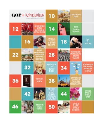 32
42
16
22
12
36
46
28
NECİP FAZIL
VE
BÜYÜK
DOĞU
10
14
38
18 MART
1915
ŞANLI
ZAFERİN
100.YILINI
KUTLADIK
ENGELLİ
YAŞAM;
ENGELSİZ
BELEDİYE
50
SULTAN
MURAD HÜDA-
VENDİGAR’IN
HEDİYESİ:
KOSOVA
30 AĞUSTOS
ZAFER
BAYRAMINIZ
KUTLU OLSUN
KOD ADI
İRTİCA
İMRAN’IN
KADINI
HANNE
BÜYÜMEDEN
OKUMANIZ
GEREKEN
10 KİTAP
ORKİDE
BAKIMI
İNCELİK
İSTER
GİY
&
KULLAN
34
44
18
RAMAZANIN
MUTLULUĞUNU
BİRLİKTE
YAŞADIK
ANADOLU’NUN
FETHİ
2015
ÇANTA
MODASI
İSTANBUL’UN
MÜTEVAZİ
ASİLZADESİ
SÜLEYMANİYE
GÜÇLÜ
KADIN
GÜÇLÜ
GELECEK
İÇİNDEKİLER
TEMMUZ-AĞUSTOS 2015 • SAYI: 01
 