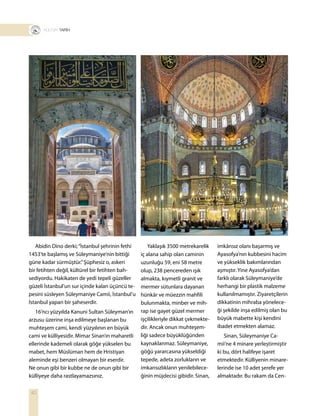 40
T R TARİH
Yaklaşık 3500 metrekarelik
iç alana sahip olan caminin
uzunluğu 59, eni 58 metre
olup, 238 pencereden ışık
almakta, kıymetli granit ve
mermer sütunlara dayanan
hünkâr ve müezzin mahfili
bulunmakta, minber ve mih-
rap ise gayet güzel mermer
işçilikleriyle dikkat çekmekte-
dir. Ancak onun muhteşem-
liği sadece büyüklüğünden
kaynaklanmaz. Süleymaniye,
göğü yararcasına yükseldiği
tepede, adeta zorlukların ve
imkansızlıkların yenilebilece-
ğinin müjdecisi gibidir. Sinan,
imkânsız olanı başarmış ve
Ayasofya’nın kubbesini hacim
ve yükseklik bakımlarından
aşmıştır. Yine Ayasofya’dan
farklı olarak Süleymaniye’de
herhangi bir plastik malzeme
kullanılmamıştır. Ziyaretçilerin
dikkatinin mihraba yönelece-
ği şekilde inşa edilmiş olan bu
büyük mabette kişi kendini
ibadet etmekten alamaz.
Sinan, Süleymaniye Ca-
mii’ne 4 minare yerleştirmiştir
ki bu, dört halifeye işaret
etmektedir. Külliyenin minare-
lerinde ise 10 adet şerefe yer
almaktadır. Bu rakam da Cen-
Abidin Dino derki;“İstanbul şehrinin fethi
1453’te başlamış ve Süleymaniye’nin bittiği
güne kadar sürmüştür.”Şüphesiz o, askeri
bir fetihten değil, kültürel bir fetihten bah-
sediyordu. Hakikaten de yedi tepeli güzeller
güzeli İstanbul’un sur içinde kalan üçüncü te-
pesini süsleyen Süleymaniye Camii, İstanbul’u
İstanbul yapan bir şaheserdir.
16’ncı yüzyılda Kanuni Sultan Süleyman’ın
arzusu üzerine inşa edilmeye başlanan bu
muhteşem cami, kendi yüzyılının en büyük
cami ve külliyesidir. Mimar Sinan’ın maharetli
ellerinde kademeli olarak göğe yükselen bu
mabet, hem Müslüman hem de Hristiyan
aleminde eşi benzeri olmayan bir eserdir.
Ne onun gibi bir kubbe ne de onun gibi bir
külliyeye daha rastlayamazsınız.
 