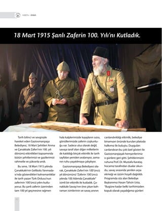 42
Tarih bilinci ve sevgisiyle
hareket eden Gaziosmanpaşa
Belediyesi, 18 Mart Şehitleri Anma
ve Çanakkale Zaferi’nin 100. yıl-
dönümü etkinlikleri kapsamında
bütün şehitlerimizi ve gazilerimizi
rahmetle ve şükranla andı.
Bu sene, 18 Mart 1915 yılında
Çanakkale’nin Gelibolu Yarımada-
sı’nda gösterdikleri kahramanlıklar
ile tarih yazan Türk Ordusu’nun
zaferinin 100’üncü yılını kutlu-
yoruz. Bu şanlı zaferin üzerinden
tam 100 yıl geçmesine rağmen
hala kalplerimizde kayıpların sızısı,
gönüllerimizde zaferin coşkunlu-
ğu var. Sadece ulus olarak değil,
savaşa taraf olan diğer milletlerin
de katıldığı birçok etkinlik ile tarih
sayfaları yeniden aralanıyor, zama-
nın ruhu yaşatılmaya çalışılıyor.
Gaziosmanpaşa Belediyesi ola-
rak, Çanakkale Zaferi’nin 100’üncü
yıl dönümünü“Zaferin 100’üncü
yılında 100 Adımda Çanakkale”
isimli bir etkinlik ile kutladık. Ça-
nakkale Savaşı’nın öne çıkan kah-
raman isimlerinin ve savaş anının
canlandırıldığı etkinlik, belediye
binamızın önünde kurulan platoda
halkımız ile buluştu. Duyguları
canlandıran bu çok özel gösteri ile
Gaziosmanpaşalı hemşerilerimiz
o günlere geri gitti. Şehitlerimizin
ruhuna Prof. Dr. Mustafa Karataş
hocamız tarafından dualar okun-
du, savaş sırasında yenilen arpa
ekmeği ve üzüm hoşafı dağıtıldı.
Programda söz alan Belediye
Başkanımız Hasan Tahsin Usta,
“Bugüne kadar belki tarihimizden
kopuk olarak yaşadığımız günleri
18 Mart 1915 Şanlı Zaferin 100. Yılı’nı Kutladık.
R+ ANMA
 