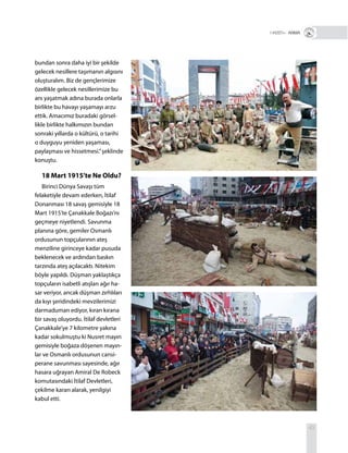 43
R+ ANMA
bundan sonra daha iyi bir şekilde
gelecek nesillere taşımanın algısını
oluşturalım. Biz de gençlerimize
özellikle gelecek nesillerimize bu
anı yaşatmak adına burada onlarla
birlikte bu havayı yaşamayı arzu
ettik. Amacımız buradaki görsel-
likle birlikte halkımızın bundan
sonraki yıllarda o kültürü, o tarihi
o duyguyu yeniden yaşaması,
paylaşması ve hissetmesi.”şeklinde
konuştu.
18 Mart 1915’te Ne Oldu?
Birinci Dünya Savaşı tüm
felaketiyle devam ederken, İtilaf
Donanması 18 savaş gemisiyle 18
Mart 1915’te Çanakkale Boğazı’nı
geçmeye niyetlendi. Savunma
planına göre, gemiler Osmanlı
ordusunun topçularının ateş
menziline girinceye kadar pusuda
beklenecek ve ardından baskın
tarzında ateş açılacaktı. Nitekim
böyle yapıldı. Düşman yaklaştıkça
topçuların isabetli atışları ağır ha-
sar veriyor, ancak düşman zırhlıları
da kıyı şeridindeki mevzilerimizi
darmaduman ediyor, kıran kırana
bir savaş oluyordu. İtilaf devletleri
Çanakkale’ye 7 kilometre yakına
kadar sokulmuştu ki Nusret mayın
gemisiyle boğaza döşenen mayın-
lar ve Osmanlı ordusunun cansi-
perane savunması sayesinde, ağır
hasara uğrayan Amiral De Robeck
komutasındaki İtilaf Devletleri,
çekilme kararı alarak, yenilgiyi
kabul etti.
 
