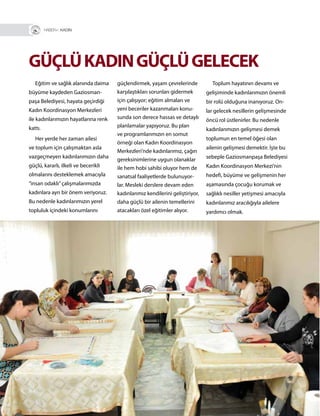 48
GÜÇLÜKADINGÜÇLÜGELECEK
Eğitim ve sağlık alanında daima
büyüme kaydeden Gaziosman-
paşa Belediyesi, hayata geçirdiği
Kadın Koordinasyon Merkezleri
ile kadınlarımızın hayatlarına renk
kattı.
Her yerde her zaman ailesi
ve toplum için çalışmaktan asla
vazgeçmeyen kadınlarımızın daha
güçlü, kararlı, ilkeli ve becerikli
olmalarını desteklemek amacıyla
“insan odaklı”çalışmalarımızda
kadınlara ayrı bir önem veriyoruz.
Bu nedenle kadınlarımızın yerel
topluluk içindeki konumlarını
güçlendirmek, yaşam çevrelerinde
karşılaştıkları sorunları gidermek
için çalışıyor; eğitim almaları ve
yeni beceriler kazanmaları konu-
sunda son derece hassas ve detaylı
planlamalar yapıyoruz. Bu plan
ve programlarımızın en somut
örneği olan Kadın Koordinasyon
Merkezleri’nde kadınlarımız, çağın
gereksinimlerine uygun olanaklar
ile hem hobi sahibi oluyor hem de
sanatsal faaliyetlerde bulunuyor-
lar. Mesleki derslere devam eden
kadınlarımız kendilerini geliştiriyor,
daha güçlü bir ailenin temellerini
atacakları özel eğitimler alıyor.
Toplum hayatının devamı ve
gelişiminde kadınlarımızın önemli
bir rolü olduğuna inanıyoruz. On-
lar gelecek nesillerin gelişmesinde
öncü rol üstlenirler. Bu nedenle
kadınlarımızın gelişmesi demek
toplumun en temel öğesi olan
ailenin gelişmesi demektir. İşte bu
sebeple Gaziosmanpaşa Belediyesi
Kadın Koordinasyon Merkezi’nin
hedefi, büyüme ve gelişmenin her
aşamasında çocuğu korumak ve
sağlıklı nesiller yetişmesi amacıyla
kadınlarımız aracılığıyla ailelere
yardımcı olmak.
R+ KADIN
 