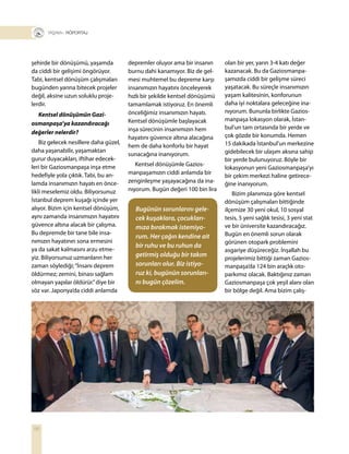 56
+ RÖPORTAJ
şehirde bir dönüşümü, yaşamda
da ciddi bir gelişimi öngörüyor.
Tabi, kentsel dönüşüm çalışmaları
bugünden yarına bitecek projeler
değil, aksine uzun soluklu proje-
lerdir.
Kentsel dönüşümün Gazi-
osmanpaşa’ya kazandıracağı
değerler nelerdir?
Biz gelecek nesillere daha güzel,
daha yaşanabilir, yaşamaktan
gurur duyacakları, iftihar edecek-
leri bir Gaziosmanpaşa inşa etme
hedefiyle yola çıktık. Tabi, bu an-
lamda insanımızın hayatı en önce-
likli meselemiz oldu. Biliyorsunuz
İstanbul deprem kuşağı içinde yer
alıyor. Bizim için kentsel dönüşüm,
aynı zamanda insanımızın hayatını
güvence altına alacak bir çalışma.
Bu depremde bir tane bile insa-
nımızın hayatının sona ermesini
ya da sakat kalmasını arzu etme-
yiz. Biliyorsunuz uzmanların her
zaman söylediği;“İnsanı deprem
öldürmez; zemini, binası sağlam
olmayan yapılar öldürür.”diye bir
söz var. Japonya’da ciddi anlamda
depremler oluyor ama bir insanın
burnu dahi kanamıyor. Biz de gel-
mesi muhtemel bu depreme karşı
insanımızın hayatını önceleyerek
hızlı bir şekilde kentsel dönüşümü
tamamlamak istiyoruz. En önemli
önceliğimiz insanımızın hayatı.
Kentsel dönüşümle başlayacak
inşa sürecinin insanımızın hem
hayatını güvence altına alacağına
hem de daha konforlu bir hayat
sunacağına inanıyorum.
Kentsel dönüşümle Gazios-
manpaşamızın ciddi anlamda bir
zenginleşme yaşayacağına da ina-
nıyorum. Bugün değeri 100 bin lira
olan bir yer, yarın 3-4 katı değer
kazanacak. Bu da Gaziosmanpa-
şamızda ciddi bir gelişme süreci
yaşatacak. Bu süreçle insanımızın
yaşam kalitesinin, konforunun
daha iyi noktalara geleceğine ina-
nıyorum. Bununla birlikte Gazios-
manpaşa lokasyon olarak, İstan-
bul’un tam ortasında bir yerde ve
çok gözde bir konumda. Hemen
15 dakikada İstanbul’un merkezine
gidebilecek bir ulaşım aksına sahip
bir yerde bulunuyoruz. Böyle bir
lokasyonun yeni Gaziosmanpaşa’yı
bir çekim merkezi haline getirece-
ğine inanıyorum.
Bizim planımıza göre kentsel
dönüşüm çalışmaları bittiğinde
ilçemize 30 yeni okul, 10 sosyal
tesis, 5 yeni sağlık tesisi, 3 yeni stat
ve bir üniversite kazandıracağız.
Bugün en önemli sorun olarak
görünen otopark problemini
asgariye düşüreceğiz. İnşallah bu
projelerimiz bittiği zaman Gazios-
manpaşa’da 124 bin araçlık oto-
parkımız olacak. Baktığınız zaman
Gaziosmanpaşa çok yeşil alanı olan
bir bölge değil. Ama bizim çalış-
Bugünün sorunlarını gele-
cek kuşaklara, çocukları-
mıza bırakmak istemiyo-
rum. Her çağın kendine ait
bir ruhu ve bu ruhun da
getirmiş olduğu bir takım
sorunları olur. Biz istiyo-
ruz ki, bugünün sorunları-
nı bugün çözelim.
 