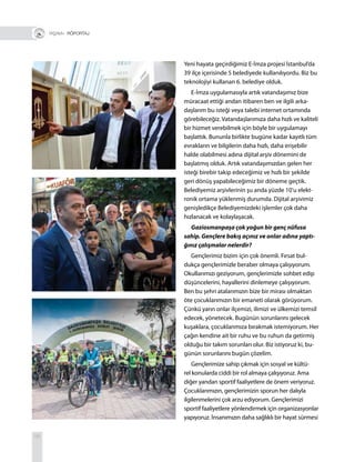 58
+ RÖPORTAJ
Yeni hayata geçirdiğimiz E-İmza projesi İstanbul’da
39 ilçe içerisinde 5 belediyede kullanılıyordu. Biz bu
teknolojiyi kullanan 6. belediye olduk.
E-İmza uygulamasıyla artık vatandaşımız bize
müracaat ettiği andan itibaren ben ve ilgili arka-
daşlarım bu isteği veya talebi internet ortamında
görebileceğiz. Vatandaşlarımıza daha hızlı ve kaliteli
bir hizmet verebilmek için böyle bir uygulamayı
başlattık. Bununla birlikte bugüne kadar kayıtlı tüm
evrakların ve bilgilerin daha hızlı, daha erişebilir
halde olabilmesi adına dijital arşiv dönemini de
başlatmış olduk. Artık vatandaşımızdan gelen her
isteği birebir takip edeceğimiz ve hızlı bir şekilde
geri dönüş yapabileceğimiz bir döneme geçtik.
Belediyemiz arşivlerinin şu anda yüzde 10’u elekt-
ronik ortama yüklenmiş durumda. Dijital arşivimiz
genişledikçe Belediyemizdeki işlemler çok daha
hızlanacak ve kolaylaşacak.
Gaziosmanpaşa çok yoğun bir genç nüfusa
sahip. Gençlere bakış açınız ve onlar adına yaptı-
ğınız çalışmalar nelerdir?
Gençlerimiz bizim için çok önemli. Fırsat bul-
dukça gençlerimizle beraber olmaya çalışıyorum.
Okullarımızı geziyorum, gençlerimizle sohbet edip
düşüncelerini, hayallerini dinlemeye çalışıyorum.
Ben bu şehri atalarımızın bize bir mirası olmaktan
öte çocuklarımızın bir emaneti olarak görüyorum.
Çünkü yarın onlar ilçemizi, ilimizi ve ülkemizi temsil
edecek, yönetecek. Bugünün sorunlarını gelecek
kuşaklara, çocuklarımıza bırakmak istemiyorum. Her
çağın kendine ait bir ruhu ve bu ruhun da getirmiş
olduğu bir takım sorunları olur. Biz istiyoruz ki, bu-
günün sorunlarını bugün çözelim.
Gençlerimize sahip çıkmak için sosyal ve kültü-
rel konularda ciddi bir rol almaya çalışıyoruz. Ama
diğer yandan sportif faaliyetlere de önem veriyoruz.
Çocuklarımızın, gençlerimizin sporun her dalıyla
ilgilenmelerini çok arzu ediyorum. Gençlerimizi
sportif faaliyetlere yönlendirmek için organizasyonlar
yapıyoruz. İnsanımızın daha sağlıklı bir hayat sürmesi
 