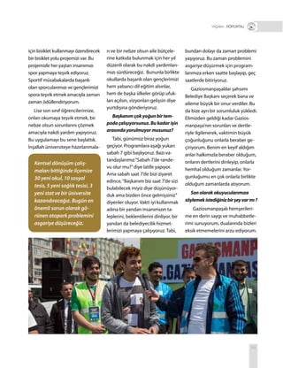 59
+ RÖPORTAJ
için bisiklet kullanmayı özendirecek
bir bisiklet yolu projemizi var. Bu
projemizle her yaştan insanımızı
spor yapmaya teşvik ediyoruz.
Sportif müsabakalarda başarılı
olan sporcularımızı ve gençlerimizi
spora teşvik etmek amacıyla zaman
zaman ödüllendiriyorum.
Lise son sınıf öğrencilerimize,
onları okumaya teşvik etmek, bir
nebze olsun sorunlarını çözmek
amacıyla nakdi yardım yapıyoruz.
Bu uygulamayı bu sene başlattık.
İnşallah üniversiteye hazırlanmala-
rı ve bir nebze olsun aile bütçele-
rine katkıda bulunmak için her yıl
düzenli olarak bu nakdi yardımları-
mızı sürdüreceğiz. Bununla birlikte
okullarda başarılı olan gençlerimizi
hem yabancı dil eğitim alsınlar,
hem de başka ülkeler görüp ufuk-
ları açılsın, vizyonları gelişsin diye
yurtdışına gönderiyoruz.
Başkanım çok yoğun bir tem-
poda çalışıyorsunuz. Bu kadar işin
arasında yorulmuyor musunuz?
Tabi, günümüz biraz yoğun
geçiyor. Programlara aşağı yukarı
sabah 7 gibi başlıyoruz. Bazı va-
tandaşlarımız“Sabah 7’de rande-
vu olur mu?”diye latife yapıyor.
Ama sabah saat 7’de bizi ziyaret
edince,“Başkanım biz saat 7’de sizi
bulabilecek miyiz diye düşünüyor-
duk ama bizden önce gelmişsiniz”
diyenler oluyor. Vakti iyi kullanmak
adına bir yandan insanımızın ta-
leplerini, beklentilerini dinliyor, bir
yandan da belediyecilik hizmet-
lerimizi yapmaya çalışıyoruz. Tabi,
bundan dolayı da zaman problemi
yaşıyoruz. Bu zaman problemini
asgariye düşürmek için program-
larımıza erken saatte başlayıp, geç
saatlerde bitiriyoruz.
Gaziosmanpaşalılar şahsımı
Belediye Başkanı seçerek bana ve
aileme büyük bir onur verdiler. Bu
da bize ayrı bir sorumluluk yükledi.
Elimizden geldiği kadar Gazios-
manpaşa’nın sorunları ve dertle-
riyle ilgilenerek, vaktimin büyük
çoğunluğunu onlarla beraber ge-
çiriyorum. Benim en keyif aldığım
anlar halkımızla beraber olduğum,
onların dertlerini dinleyip, onlarla
hemhal olduğum zamanlar. Yor-
gunluğumu en çok onlarla birlikte
olduğum zamanlarda atıyorum.
Sonolarakokuyucularımıza
söylemekistediğinizbirşeyvarmı?
Gaziosmanpaşalı hemşerileri-
me en derin saygı ve muhabbetle-
rimi sunuyorum, dualarında bizleri
eksik etmemelerini arzu ediyorum.
Kentsel dönüşüm çalış-
maları bittiğinde ilçemize
30 yeni okul, 10 sosyal
tesis, 5 yeni sağlık tesisi, 3
yeni stat ve bir üniversite
kazandıracağız. Bugün en
önemli sorun olarak gö-
rünen otopark problemini
asgariye düşüreceğiz.
 