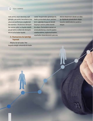 62
+ BUSINESS
mek yerine, seçici davranıp, açık
görüşlü, çok yönlü, becerilerini öne
çıkaracak performans sergilemek
de mümkün. Uluslararası deneyim
her zaman çekici ve faydalı olabilir
ancak farklı iş kollarında deneyim
de en az bu kadar faydalı.
5- Partneriniz ile İşbirliği
Yapmak
Meşhur bir laf vardır;“Her
başarılı erkeğin arkasında bir kadın
vardır.”Araştırmalar gösteriyor ki,
kadın ya da erkek olsun, partner-
lerin sağladığı duygusal destek
başarıya uzanan yolda önemli
bir etken. Partnerlerin zaman ve
enerji planlaması, önemli şeylere
odaklanabilme, toplumsal katılım,
seyahatleri düzenlemenin yanı sıra
dürüst eleştirmen olarak var oldu-
ğu ilişkilerde yöneticilerin doğru
kararlar alabilmelerine yardımcı
oluyor.
 