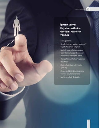 + BUSINESS
63
İşinizin Sosyal
Hayatınızın Önüne
Geçtiğini Gösteren
7 Belirti
· Eve iş getirmek
· Geceleri çok geç saatlere kadar ve/
veya hafta sonları çalışmak
· İşle ilgili zorunluluklarınız ya da
teslim tarihleri yüzünden sosyal
planlarınızı sürekli iptal etmek
· Depresif bir ruh hali ve/veya enerji
düşüklüğü
· Zayıf uykular (işle ilgili rüyaları
görmek)
· Değer verdiğiniz diğer insanlarla
ve/veya çocuklarla sorunlar
· İştahta ve kiloda değişiklik
 