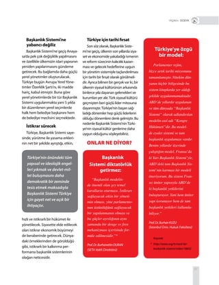 67
Başkanlık Sistemi’ne
yabancı değiliz
Başkanlık Sistemi’ne geçiş Anaya-
sa’da pek çok değişiklik yapılmasını
ve özellikle ülkemizin idari yapısının
yeniden yapılanmasını gündeme
getirecek. Bu bağlamda daha güçlü
yerel yönetimler oluşturulacak.
Türkiye bugün AvrupaYerelYöne-
timler Özerklik Şartı’nı, iki madde
hariç, kabul etmiştir. Buna göre
yerel yönetimlerde bir tür Başkanlık
Sistemi uygulanmakta yani 5 yılda
bir düzenlenen yerel seçimlerde
halk hem belediye başkanını hem
de belediye meclisini seçmektedir.
İstikrar sürecek
Türkiye, Başkanlık Sistemi saye-
sinde, yürütme ile yasama erkleri-
nin net bir şekilde ayrıştığı, etkin,
Türkiye için tarihi fırsat
Son söz olarak, Başkanlık Siste-
mi’ne geçiş, ülkenin son yıllarda siya-
set ve ekonomide yakaladığı ivmenin
ve reform sürecinin kalıcılık kazan-
ması ve gelecek hedeflerine uygun
bir yönetim sistemiyle taçlandırılması
için tarihi bir fırsat olarak görülmeli-
dir. Ayrıca bilinen bir gerçek var ki, bir
ülkenin siyasal kültürünün arkasında
binlerce yıla dayanan gelenekleri ve
kurumları yer alır.Türk siyasal kültürü
geçmişten beri güçlü lider mitosuna
dayanmıştır.Türkiye’nin başarı sağ-
ladığı dönemler hep güçlü liderlerin
olduğu dönemlere denk gelmiştir. Bu
nedenle Başkanlık Sistemi’ninTürki-
ye’nin siyasal kültür genlerine daha
uygun olduğunu söyleyebiliriz.
Türkiye’ye özgü
bir model:
Parlamenter rejim,
bizce artık tarihi misyonunu
tamamlamıştır. Nitekim dün-
yanın hiçbir bölgesinde bu
sistem kitaplarda yer aldığı
şekilde uygulanmamaktadır.
ABD’de yıllardır uygulanan
ve tüm dünyada “Başkanlık
Sistemi” olarak adlandırılan
modelin asıl adı “Kongre
Hükümeti”dir. Bu model-
de eyalet sistemi ve tam
başkanlık uygulaması vardır.
Benim yıllardır üzerinde
çalıştığım model, Fransa’da
ki Yarı Başkanlık Sistemi’yle,
ABD’deki tam Başkanlık Sis-
temi’nin karması bir modeli
öneriyorum. Bu sistem Fran-
sız üniter yapısıyla ABD’de
ki başkanlık yetkilerini
buluşturuyor. Yani hem üniter
yapı korunuyor hem de tam
başkanlık yetkileri kullanıla-
biliyor.”
Prof.Dr.BurhanKUZU
(İstanbul Üniv. Hukuk Fakültesi)
+ DOSYA
Kaynak:
* http://setav.org/tr/nasil-bir-
baskanlik-sistemi/video/18692
Türkiye’nin önündeki tüm
yapısal ve ideolojik engel-
leri yıkmak ve devlet-mil-
let buluşmasını daha
demokratik bir zeminde
tesis etmek maksadıyla
Başkanlık Sistemi Türkiye
için gayet net ve açık bir
ihtiyaçtır.
Başkanlık
Sistemi diktatörlük
getirmez:
“Başkanlık modelin-
de önemli olan şey temel
kuralların oturması. İstikrarı
sağlayacak etkin bir yöneti-
min olması, yine parlamento-
nun üstünlüğünü sağlayacak
bir yapılanmanın olması ve
bu güçler ayrılığının aynı
zamanda bir denge ve fren
mekanizması içerisinde for-
müle edilmesidir.”*
Prof.Dr.BurhanettinDURAN
(SETA Vakfı Direktörü)
ONLAR NE DİYOR?
hızlı ve istikrarlı bir hükümet ile
yönetilecek. Siyasette elde edilecek
olan istikrar ekonomik büyümeyi
de beraberinde getirecek. Dünya-
daki örneklerinden de görüldüğü
gibi, istikrarlı bir kalkınma per-
formansı başkanlık sistemlerinin
olağan neticesidir.
 
