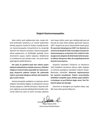 Adını tarihin şanlı sayfalarından alan, zengin kül-
türel birikimiyle İstanbul’un en önemli ilçelerinden
birinde yaşıyoruz. İçinde bir Türkiye mozaiği barındı-
ran Gaziosmanpaşa’da, hemşerilerimiz bu zenginliği
ilçemizin her köşesine yansıtıyor. Gaziosmanpaşalılar
olarak paylaşmanın ve birlikteliğin getirdiği ruhun
dinamizmini yaşıyor, keyfini tadıyoruz. İdeallerimizi
ve sevdalarımızı aynı potada eritip, tek yürek olarak
geleceğimizi şekillendiriyoruz.
Her şeyin en güzeline layık olan sizlerin yaşam
kalitesini yükseltmek en büyük amacımız. Sizlerden
aldığımız enerji ile daha yaşanabilir bir Gaziosman-
paşa oluşturma çabamız sürüyor. Bu çabamızda
sizlerin yanımızda olduğunu bilmek, bize büyük bir
güç ve şevk veriyor.
Gaziosmanpaşa’da yaptığımız ve yapmaya devam
ettiğimiz hizmetlerle değişim ve dönüşümün öncüsü
olmaya çalışıyoruz. ‘Şehirde Dönüşüm, Yaşamda Geli-
şim’i sağlamak amacıyla belediyecilik hizmetleri anla-
mında sizlere her şeyin en iyisini sunmaya çalışırken
kent hayatı, kültür, sanat, spor, edebiyat gibi pek çok
konuda da sizleri farklı ufuklara götürmek istiyoruz.
GOP+ dergimiz de işte bu düşüncelerle hayata geçti.
İlk sayısında buluştuğumuz GOP+’nın ilçemizin ta-
nıtımına da büyük bir katkı sunacağına inanıyorum.
Gaziosmanpaşa’yı ve ilçemizin tüm renklerini anla-
tacağımız bu dergimiz ile birbirinden farklı konular-
la kültürel dünyamızı daha da zenginleştirecek bir
hizmete imza atıyoruz.
Dergimizi hazırlarken Türkiye’nin ve İstanbul’un
2023 hedeflerini kendimize referans aldık, doğadan
ve üstünde yaşadığımız toprakların kültürel zengin-
liklerinden esinlendik. Amacımız toplumumuzun
her kesimini kucaklamak. Sizlerin teveccühüyle,
farklılıkları zenginlik sayan, birlikte yaşam kültürü-
nü besleyen ve yeni fikirlere değer veren ‘Yeni Tür-
kiye’nin güçlü sesi olacağız.
Güveniniz ve desteğiniz için teşekkür ediyor, sağ-
lıklı, huzur dolu yarınlar diliyorum.
Hasan Tahsin USTA
Gaziosmapaşa Belediye Başkanı
Değerli Gaziosmanpaşalılar,
 