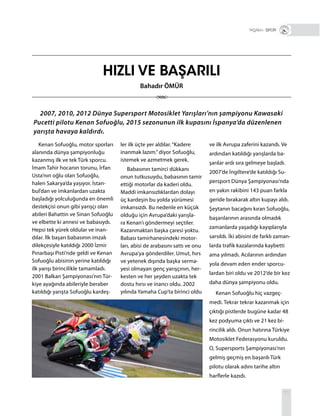 71
Kenan Sofuoğlu, motor sporları
alanında dünya şampiyonluğu
kazanmış ilk ve tek Türk sporcu.
İmam Tahir hocanın torunu, İrfan
Usta’nın oğlu olan Sofuoğlu,
halen Sakarya’da yaşıyor. İstan-
bul’dan ve imkanlardan uzakta
başladığı yolculuğunda en önemli
destekçisi onun gibi yarışçı olan
abileri Bahattin ve Sinan Sofuoğlu
ve elbette ki annesi ve babasıydı.
Hepsi tek yürek oldular ve inan-
dılar. İlk başarı babasının imzalı
dilekçesiyle katıldığı 2000 İzmir
Pınarbaşı Pisti’nde geldi ve Kenan
Sofuoğlu abisinin yerine katıldığı
ilk yarışı birincilikle tamamladı.
2001 Balkan Şampiyonası’nın Tür-
kiye ayağında abileriyle beraber
katıldığı yarışta Sofuoğlu kardeş-
ler ilk üçte yer aldılar.“Kadere
inanmak lazım.”diyor Sofuoğlu,
istemek ve azmetmek gerek.
Babasının tamirci dükkanı
onun tutkusuydu, babasının tamir
ettiği motorlar da kaderi oldu.
Maddi imkansızlıklardan dolayı
üç kardeşin bu yolda yürümesi
imkansızdı. Bu nedenle en küçük
olduğu için Avrupa’daki yarışla-
ra Kenan’ı göndermeyi seçtiler.
Kazanmaktan başka çaresi yoktu.
Babası tamirhanesindeki motor-
ları, abisi de arabasını sattı ve onu
Avrupa’ya gönderdiler. Umut, hırs
ve yetenek dışında başka serma-
yesi olmayan genç yarışçının, her-
kesten ve her şeyden uzakta tek
dostu hırsı ve inancı oldu. 2002
yılında Yamaha Cup’ta birinci oldu
ve ilk Avrupa zaferini kazandı. Ve
ardından katıldığı yarışlarda ba-
şarılar ardı sıra gelmeye başladı.
2007’de İngiltere’de katıldığı Su-
persport Dünya Şampiyonası’nda
en yakın rakibini 143 puan farkla
geride bırakarak altın kupayı aldı.
Şeytanın bacağını kıran Sofuoğlu,
başarılarının arasında olmadık
zamanlarda yaşadığı kayıplarıyla
sarsıldı. İki abisini de farklı zaman-
larda trafik kazalarında kaybetti
ama yılmadı. Acılarının ardından
yola devam eden ender sporcu-
lardan biri oldu ve 2012’de bir kez
daha dünya şampiyonu oldu.
Kenan Sofuoğlu hiç vazgeç-
medi. Tekrar tekrar kazanmak için
çıktığı pistlerde bugüne kadar 48
kez podyuma çıktı ve 21 kez bi-
rincilik aldı. Onun hatırına Türkiye
Motosiklet Federasyonu kuruldu.
O, Supersports Şampiyonası’nın
gelmiş geçmiş en başarılı Türk
pilotu olarak adını tarihe altın
harflerle kazıdı.
HIZLI VE BAŞARILI
2007, 2010, 2012 Dünya Supersport Motosiklet Yarışları’nın şampiyonu Kawasaki
Pucetti pilotu Kenan Sofuoğlu, 2015 sezonunun ilk kupasını İspanya’da düzenlenen
yarışta havaya kaldırdı.
+ SPOR
Bahadır ÖMÜR
 