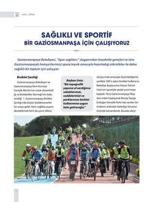 72
SAĞLIKLI VE SPORTİF
BİR GAZİOSMANPAŞA İÇİN ÇALIŞIYORUZ
Gaziosmanpaşa Belediyesi, “Spor sağlıktır.” sloganından hareketle gençleri ve tüm
Gaziosmanpaşalı hemşerilerimizi spora teşvik amacıyla hazırladığı etkinlikler ile daha
sağlıklı bir toplum için çalışıyor.
R + SPOR
Başkan Usta:
“Biz topoğrafik
yapımız el verdiğince
sokaklarımızı,
caddelerimizi ve
parklarımızı bisiklet
kullanımına uygun
hale getireceğiz.”
Bisiklet Şenliği
Gaziosmanpaşa Belediyesi ve
Gaziosmanpaşa Kent Konseyi
Gençlik Meclisi’nin ortak düzenledi-
ği ve Bisikletliler Derneği’nin katkı
verdiği 1. Gaziosmanpaşa Bisiklet
Şenliği’nde bütün bisikletseverler
bir araya geldi. Hem sağlıklı yaşamı
desteklemek hem de çevre bilinci
oluşturmak amacıyla düzenlediğimiz
şenlikte 500’ü aşkın bisiklet kullanıcısı
Belediye Başkanımız Hasan Tahsin
Usta’nın işaretiyle pedal çevirmeye
başladı. Yarış Gaziosmanpaşa Mey-
danı’ndan başlayarak Recep Tayyip
Erdoğan Gençlik Parkı’nda verilen bir
molanın ardından belediye binamız
önünde tamamlandı. Burada izleyi-
 