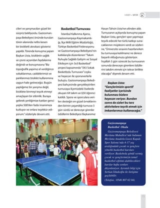 73
cileri ve yarışmacıları güzel bir
sürpriz bekliyordu. Gaziosman-
paşa Belediyesi önünde kurulan
tören alanında nefes kesen
bir bisikletli akrobasi gösterisi
yapıldı. Törende konuşma yapan
Başkan Usta, bisikletin sağlık
ve çevre açısından faydalarına
değindi ve konuşmasına“Biz
topoğrafik yapımız el verdiğince
sokaklarımızı, caddelerimizi ve
parklarımızı bisiklet kullanımına
uygun hale getireceğiz. Bugün
yaptığımız bir yarışma değil,
bisiklete binmeyi teşvik etmeyi
amaçlayan bir etkinlik. Buraya
gelerek şenliğimize katılan genci
yaşlısı 500’den fazla insanımıza
kutluyor ve onlara teşekkür edi-
yorum.”sözleriyle devam etti.
Basketbol Turnuvası
İstanbul Kalkınma Ajansı,
Gaziosmanpaşa Kaymakamlı-
ğı, İlçe Milli Eğitim Müdürlüğü,
Türkiye Basketbol Federasyonu
ve Gaziosmanpaşa Belediyesi’nin
katkılarıyla düzenlenen“Takım
Ruhuyla Sağlıklı Gelişim ve Sosyal
Etkileşim için 3x3 Basketbol”
projesi kapsamında“3X3 Sokak
Basketbolu Turnuvası”coşku
ve heyecan ile sporseverlerle
buluştu. Gaziosmanpaşa Beledi-
yesi bahçesinde gerçekleştirilen
turnuvaya ilçemizdeki liselerde
okuyan 64 takım ve 650 öğrenci
katıldı. Spora ve sporculara veri-
len desteğin en güzel örneklerin-
den birinin yaşandığı turnuva 3
gün sürdü ve dereceye girenler
ödüllerini Belediyesi Başkanımız
R + SPOR
Başkan Usta:
“Gençlerimizin sportif
faaliyetler içerisinde
bulunması bizlere
heyecan veriyor. Bundan
sonra da sizleri bu tarz
aktivitelere teşvik etmek için
imkanlarımızı kullanacağız.”
Gaziosmanpaşa
Basketbol Okulu
Gaziosmanpaşa Belediyesi
Mevlana Mahallesi’nde bulunan
Mevlana Anadolu Lisesi Kapalı
Spor Salonu’nda 4-17 yaş
aralığındaki çocuk ve gençlere
yönelik basketbol kursları
veriliyor. Baskebola gönül vermiş
çocuk ve gençlerimizin temel
basketbol eğitimi alabilecekleri
kurslar hafta sonları
düzenleniyor. Ayrıntılı bilgi için
Serkan İshakoğlu ile iletişime
geçilebilir.
(Telefon : 0546 807 62 04)
Hasan Tahsin Usta’nın elinden aldı.
Turnuvanın açılışında konuşma yapan
Başkan Usta, gençleri spor yapmaya
teşvik edecek her türlü katkıyı suna-
caklarının müjdesini verdi ve sözleri-
ne,“Üniversite sınavını hazırlanırken
bu turnuvaya katılmanız ne derece
başarılı olduğunuzu gösteriyor.
İnşallah 3 gün sürecek bu turnuvanın
sonunda dereceye girenlere ödülle-
rini takdim etmek için tekrar birlikte
olacağız”diyerek devam etti.
 