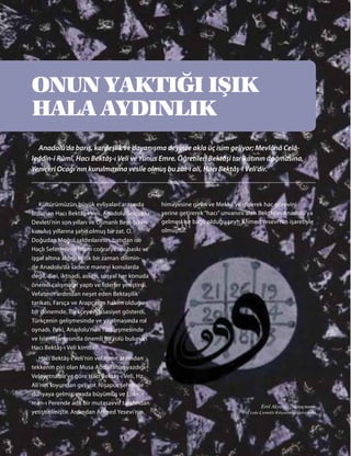 ONUN YAKTIĞI IŞIK
HALA AYDINLIK
Anadolu’da barış, kardeşlik ve dayanışma deyince akla üç isim geliyor; Mevlânâ Celâ-
leddîn-i Rûmî, Hacı Bektâş-ı Veli ve Yunus Emre. Öğretileri Bektâşi tarikatının doğmasına,
Yeniçeri Ocağı’nın kurulmasına vesile olmuş bu zat-ı ali, Hacı Bektâş-ı Veli’dir.
himayesine giren ve Mekke’ye giderek hac görevini
yerine getirerek “hacı” unvanını alan Bektâş’ın Anadolu’ya
gelmesi ise bağlı olduğu şeyh Ahmed Yesevi’nin işaretiyle
olmuştur.
Kültürümüzün büyük evliyaları arasında
bulunan Hacı Bektâş-ı Veli, Anadolu Selçuklu
Devleti’nin son yılları ve Osmanlı Beyliği’nin
kuruluş yıllarına şahit olmuş bir zat. O,
Doğudan Moğol saldırılarının, batıdan ise
Haçlı Seferlerinin İslam coğrafyasını baskı ve
işgal altına aldığı kritik bir zaman dilimin-
de Anadolu’da sadece manevi konularda
değil, dini, iktisadi, askeri, sosyal her konuda
önemli çalışmalar yaptı ve liderler yetiştirdi.
Vefatının ardından neşet eden Bektaşilik
tarikatı, Farsça ve Arapçanın hakim olduğu
bir dönemde, Türkçeye hassasiyet gösterdi,
Türkçenin gelişmesinde ve yayılmasında rol
oynadı. Peki, Anadolu’nun Türkleşmesinde
ve İslamlaşmasında önemli bir rolü bulunan
Hacı Bektâş-ı Veli kimdir?
Hacı Bektâş-ı Veli’nin vefatının ardından
tekkenin piri olan Musa Abdallah’ın yazdığı
Velayetname’ye göre Hacı Bektâş-ı Veli, Hz.
Ali’nin soyundan geliyor. Nişapur şehrinde
dünyaya gelmiş, orada büyümüş ve Lok-
man-ı Perende adlı bir mutasavvıf tarafından
yetiştirilmiştir. Ardından Ahmed Yesevi’nin
Erol Akyavaş, Miraçname
(Ceyda Çarmıklı Kılıçaslan Koleksiyonu)
 