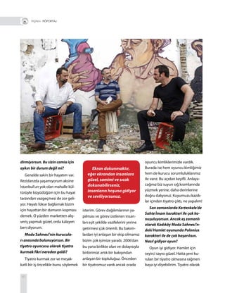 80
dirmiyorsun. Bu sizin camia için
aykırı bir durum değil mi?
Genelde sakin bir hayatım var.
Rezidanzda yaşamıyorum aksine
İstanbul’un yok olan mahalle kül-
türüyle büyüdüğüm için bu hayat
tarzından vazgeçmesi de zor geli-
yor. Hayatı lükse bağlamak bizim
için hayattan bir damarın kopması
demek. O yüzden marketten alış-
veriş yapmak güzel, orda kalayım
ben diyorum.
Moda Sahnesi’nin kurucula-
rı arasında bulunuyorsun. Bir
tiyatro oyuncusu olarak tiyatro
kurmak fikri nereden geldi?
Tiyatro kurmak zor ve meşak-
katli bir iş öncelikle bunu söylemek
isterim. Görev dağılımlarının ya-
pılması ve görev üstlenen insan-
ları eşit şekilde vazifelerini yerine
getirmesi çok önemli. Bu bakım-
lardan iyi anlaşan bir ekip olmamız
bizim çok işimize yaradı. 2006’dan
bu yana birlikte olan ve dolayısıyla
birbirimizi artık bir bakışından
anlayan bir topluluğuz. Önceden
bir tiyatromuz vardı ancak orada
oyuncu kimliklerimizle vardık.
Burada ise hem oyuncu kimliğimiz
hem de kurucu sorumluluklarımız
ile varız. Bu açıdan keyifli. Anlaya-
cağınız biz suyun sığ kısımlarında
yüzmek yerine, daha derinlerine
doğru dalıyoruz. Kuyumuzu kazdı-
lar içinden tiyatro çıktı, ne yapalım!
Son zamanlarda Kertenkele’de
Sahte İmam karakteri ile çok ko-
nuşuluyorsun. Ancak eş zamanlı
olarak Kadıköy Moda Sahnesi’n-
deki Hamlet oyununda Polonius
karakteri ile de çok başarılısın.
Nasıl gidiyor oyun?
Oyun iyi gidiyor. Hamlet için
seyirci sayısı güzel. Hatta yeni ku-
rulan bir tiyatro olmasına rağmen
baya iyi diyebilirim. Tiyatro olarak
+ RÖPORTAJ
Ekran dokunmaktır,
eğer ekrandan insanlara
güzel, samimi ve sıcak
dokunabilirseniz,
insanların hoşuna gidiyor
ve seviliyorsunuz.
 