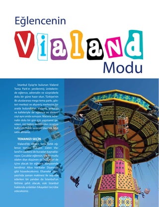İstanbul Eyüp’te bulunan Vialand
Tema Park’ın yenilenmiş ünitelerin-
de eğlence, adrenalin ve sürprizlerle
dolu bir güne hazır olun. Türkiye’nin
ilk uluslararası mega tema parkı, gös-
teri merkezi ve alışveriş merkezini bir
arada bulunduran Vialand, restoran
ve kafeleriyle de eğlence ve dinlen-
ceyi aynı anda sunuyor. Macera, adre-
nalin dolu bir gün için yapmanız ge-
reken, sizi bütün ünitelerden ücretsiz
kullanım hakkı verecek olan tek bilet
satın almanız.
TEMANIZI SEÇİN
Vialand’de elliden fazla farklı eğ-
lence teması buluyor. Zaten Via-
land’in cazibesi de buradan kaynakla-
nıyor. Çocuklar eğlensin, biz de mutlu
olalım diye düşünen siz büyükleri de
içine alacak bir eğlence dünyasında
kendinizi Alice Harikalar Diyarında
gibi hissedeceksiniz. Efsaneler Dün-
yası’nda zaman makinesi ile seyahat
ederken bir yandan da İstanbul’un
fethine şahit olacak, eski İstanbul
hakkında anlatılan hikayeleri tecrübe
edeceksiniz.
Modu
Eğlencenin
 