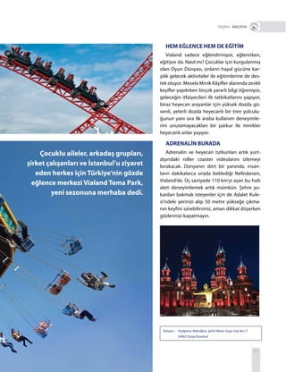 83
İletişim : Yeşilpınar Mahallesi, Şehit Metin Kaya Sok No:11
34065 Eyüp/İstanbul
Çocuklu aileler, arkadaş grupları,
şirket çalışanları ve İstanbul’u ziyaret
eden herkes için Türkiye’nin gözde
eğlence merkezi Vialand Tema Park,
yeni sezonuna merhaba dedi.
HEM EĞLENCE HEM DE EĞİTİM
Vialand sadece eğlendirmiyor, eğlenirken,
eğitiyor da. Nasıl mı? Çocuklar için kurgulanmış
olan Oyun Dünyası, onların hayal gücüne kar-
şılık gelecek aktiviteler ile eğitimlerine de des-
tek oluyor. Mesela Minik Kâşifler alanında zevkli
keşifler yapılırken birçok yararlı bilgi öğreniyor,
geleceğin itfaiyecileri ilk tatbikatlarını yapıyor,
biraz heyecan arayanlar için yüksek dozda gü-
venli, yeterli dozda heyecanlı bir tren yolculu-
ğunun yanı sıra ilk araba kullanım deneyimle-
rini unutamayacakları bir parkur ile minikler
heyecanlı anlar yaşıyor.
ADRENALİN BURADA
Adrenalin ve heyecan tutkunları artık yurt-
dışındaki roller coaster videolarını izlemeyi
bırakacak. Dünyanın dört bir yanında, insan-
ların dakikalarca sırada beklediği Nefeskesen,
Vialand’de. Üç saniyede 110 km’yi aşan bu hızlı
aleti deneyimlemek artık mümkün. Şehre yu-
kardan bakmak isteyenler için de Adalet Kule-
si’ndeki yerinizi alıp 50 metre yükseğe çıkma-
nın keyfini sürebilirsiniz, aman dikkat düşerken
gözlerinizi kapatmayın.
+ MACERA
 