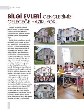 84
BİLGİ EVLERİ GENÇLERİMİZİ
GELECEĞE HAZIRLIYOR
Gençlere kendilerini her alanda
geliştirebilmeleri için sınırsız olanaklar
sunan Gaziosmanpaşa Belediyesi,
kurduğuYeni Nesil Bilgi Evleri ile belirli
periyotlarla dersler vermeye devam
ediyor.
Özelde ailenin ve toplumun, genelde
ise insanlığın devamı olarak görünen
genç nesillerimizin eğitimi günümüzün
en önemli meseleleri arasında geliyor.
Gençlerimiz, yıllarca süren sınavlar ile
uğraşıyor, yüksek notlar için sürekli
çalışıyor ve yoruluyor. Geleceklerinin
garantisi olarak gördükleri üniversite
ise gittikçe kızışan bir yarışa dönüşüyor.
Bütün bunlar nedeniyle artan stres ve
endişe ile daha hayata atılamadan pes
edebiliyor, mücadeleden vazgeçiyor.
Gençlerin karşılaştıkları sorunların
farkında olan Gaziosmanpaşa Belediyesi
çocukların ve gençlerin eğitimine destek
olmak için belirli mahallelerdeYeni Nesil
Bilgi Evleri’ni gençlerin hizmetine sundu.
Gençlerimizin bilgi ve becerilerini
geliştirecekleri, arkadaşlığı, dostluğu
ve paylaşımı öğrenebilecekleriYeni
Nesil Bilgi Evleri’nde ilkokul ve ortaokul
öğrencileri okullardaki müfredatın dışında
kalan her konuda eğitim alıyorlar. Belirli
zaman aralıklarıyla açılan derslerde
çocuklarımız ve gençlerimiz, sosyal ve
kültürel etkinlikler, spor, değerler eğitimi,
enstrüman çalma ve sanat ve takviye
dersler alacaklar. İnsan odaklı belediyecilik
anlayışı ile yola çıkan Gaziosmanpaşa
R+ GENÇLİK
 