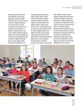 85
Belediyesi, gençlerimizin kötü
alışkanlıklardan uzak tutacak,
gelecekte iyi yetişmiş bireyler
olarak ülkemize ve topluma hizmet
etmelerini sağlayacak projelere
imza atmaya devam edecek.
Geleceğimiz olan çocuklarımızın
ve gençlerimizin eğitimine ve
gelişimine yapılan katkının yanı
sıra bu evlerde gençlerimiz dürüst,
ahlaklı, milli ve manevi değerlerine
sahip kişiler olarak yetişecekler. Boş
zamanlarını değerlendirecekleri
gibi, yeni şeyler öğrenecekler.
Akıl Oyunları etkinliklerinin de
bulunduğu eğitimlerde satranç,
eğlenceli bilim, bilişim dersleri,
hızlı okuma teknikleri, zihinden
matematik eğitimleri verilerken
değerler ve karakter eğitiminde;
değerler eğitimi, sahabe hayatı,
Kur’an-ı Kerim , ilmihal bilgisi kursları
yer alacak.Yeni Nesil Bilgi Evlerimizin
en önemli özelliği çocuklarımızın
aileleri ile okulları arasında köprü
vazifesi görmesi. Özenle seçilmiş
eğitmenlerimiz eşliğinde düzenlenen
eğitim, gezi ve oyun faaliyetleri
ile gençlerimizin; kendilerine
güvenen, aktif, toplum içinde kendini
ifade edebilen bireyler olmaları
sağlanıyor. Bilgi Evlerimizde sadece
çocuklarımıza değil, sunduğumuz
rehberlik hizmetiyle çocuklarımızın
ve gençlerimizin ailelerine de destek
oluyoruz. Amacımız, hayal kurmasını
bilen ve bu hayalini başarıya
dönüştürebilecek, kendinden emin,
çevresine duyarlı, kültürlü ve empati
yeteneği kuvvetli gençler yetiştirmek.
Çocuklarımız ve gençlerimizin
geleceğimiz olduğu düşüncesiyle
hareket eden Belediyemiz, onların
gelişimi için eğitim ve sosyal destek
faaliyetlerine devam edecek.
R+ GENÇLİK
 