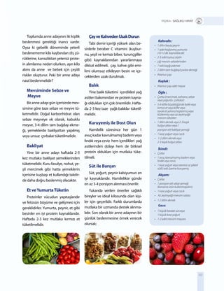 89
Toplumda anne adayının iki kişilik
beslenmesi gerektiği inancı vardır.
Oysa ki gebelik döneminde yeterli
beslenememe kilo kaybından diş çü-
rüklerine, kansızlıktan yetersiz prote-
in alımlarına neden olurken, aşırı kilo
alımı da anne ve bebek için çeşitli
riskler oluşturur. Peki bir anne adayı
nasıl beslenmelidir?
Mevsiminde Sebze ve
Meyve
Bir anne adayı gün içerisinde mev-
simine göre taze sebze ve meyve tü-
ketmelidir. Doğal karbonhidrat olan
sebze meyveye ek olarak, kabuklu
meyve, 3-4 dilim tam buğday ekme-
ği, yemeklerde bakliyattan yapılmış
veya unsuz çorbalar tüketilmelidir.
Bakliyat
Yine bir anne adayı haftada 2-3
kez mutlaka bakliyat yemeklerinden
tüketmelidir. Kuru fasulye, nohut, ye-
şil mercimek gibi hatta yemeklerin
içerisine kuşbaşı et kullandığı takdir-
de daha doğru beslenmiş olacaktır.
Et veYumurtaTüketin
Proteinler vücudun yapıtaşlarıdır
ve fetüsün büyüme ve gelişmesi için
gereklidirler. Yumurta, peynir, et gibi
besinler en iyi protein kaynaklarıdır.
Haftada 2-3 kez mutlaka kırmızı et
tüketilmelidir.
ÇayveKahvedenUzakDurun
Tabi demir içeriği yüksek olan be-
sinlerle beraber C vitamini (kuşbur-
nu, yeşil ve kırmızı biber, turunçgiller
gibi) kaynaklarından yararlanmaya
dikkat edilmeli, çay, kahve gibi emi-
limi olumsuz etkileyen besin ve içe-
ceklerden uzak durulmalı.
Balık
Yine balık tüketimi içerdikleri yağ
asitleri bakımından ve protein kayna-
ğı oldukları için çok önemlidir. Hafta-
da 2-3 kez taze yağlı balıklar tüketil-
melidir.
Kuruyemiş ile Dost Olun
Hamilelik süresince her gün 1
avuç kadar kavrulmamış badem veya
fındık veya ceviz hem içerdikleri yağ
asitlerinden dolayı hem de bitkisel
protein oldukları için mutlaka tüke-
tilmeli.
Süt ile Barışın
Süt, yoğurt, peynir kalsiyumun en
iyi kaynaklarıdır. Hamilelikte günde
en az 3-4 porsiyon alınması önerilir.
Yukarıda verilen öneriler sağlıklı
bireyler ve ideal kilosunda olan kişi-
ler için geçerlidir. Farklı durumlarda
mutlaka bir uzmanda destek alınma-
lıdır. Son olarak bir anne adayının bir
günlük beslenmesine örnek verecek
olursak;
+ SAĞLIKLI HAYAT
Kahvaltı :
•	 1	dilim	beyaz	peynir
•	 1	adet	haşlanmış	yumurta		 	
	 (10-12	dk.	kaynatılacak)
•	 2-3	adet	tuzsuz	zeytin
•	 çiğ	mevsim	sebzelerinden	
•	 1	tatlı	kaşığı	pekmez
•	 2	dilim	tam	buğday/çavdar	ekmeği
•	 Ihlamur	çayı	
Kuşluk :
•	 Ihlamur	çayı	adet	meyve	
Öğle :
•	 Çorba	(mercimek,	tarhana,	sebze		 	
	 veya	yoğurtlu		çorbalar)
•	 5-6	köfte	büyüklüğünde	balık	veya	 	
	 kırmızı	et	veya	köfte	veya		 	
	 tavuk	eti	yanına	haşlanmış	veya		 	
	 közlenmiş	veya	az	zeytinyağlı		 	
	 mevsim	sebzeleri
•	 1	dilim	ekmek	veya	2-3	kaşık		 	
	 bulgur	pilavı	veya	1
	 porsiyon	etli	bakliyat	yemeği
•	 1	kase	yoğurt	veya	cacık
•	 	1-2	dilim	ekmek	veya		 	 	
	 2-3	kaşık	bulgur	pilavı
İkindi:
•	 Çorba	
•	 1	avuç	kavrulmamış	badem	veya		 	
	 fındık	veya	ceviz,
•	 1	kase	yoğurt	veya	istenirse	az	şekerli		
	 sütlü	tatlı	üzerine	kuruyemiş
Akşam:
•	 Çorba	
•	 1	porsiyon	etli	sebze	yemeği		 	
	 (konserve	ürün	kullanmayalım)
•	 1	kase	yoğurt	veya	cacık
•	 	Az	zeytinyağlı	mevsim	salata	
•	 1-2	dilim	ekmek
Gece:
•	 1	büyük	bardak	süt	veya		 	
	 1	büyük	kase	yoğurt
•	 1-2	adet	mevsim	meyvesi
 