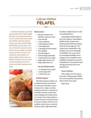 95
+ LEZZET
Sıcakların bastırdığı şu günlerde
hepimiz daha hafif ve daha sağlıklı
yiyecekler yeme gayretinde oluyo-
ruz. Tam da bu meyanda bir yemek
olan Felafel’in ülkemize gelmesi
nedense geç oldu. Oysa ki Felafel,
özellikle Mısır, Suriye, Ürdün, Lüb-
nan ve Filistin’de insanların hemen
hemen her gün yedikleri yemekler
arasında yer alıyor. Protein ve lif
zengini bu sebze köfteleri son
derece sağlıklı, hafif ve doyurucu.
Özellikle sıcakken humusa ve özel
soslara batırılarak yenen bu her
mevsim yemeğinin yapılışı ise çok
kolay.
Malzemeler:
• 400 gram haşlanmış ve
kabukları soyulmuş nohut
• 2 diş sarımsak
• 1 avuç maydanoz
• 1 tatlı kaşığı toz kimyon
• 1 tatlı kaşığı kişniş
• 1 çay kaşığı toz kırmızı biber
• Tuz, karabiber
• 2 yemek kaşığı un
• 4 yemek kaşığı zeytinyağı
• 1 adet küçük kırmızı soğan
• İsteğe bağlı olarak acı sos
• İsteğe bağlı olarak sos
Sos için Malzemeler:
• 1 su bardağı süzme yoğurt
• 1 çorba kaşığı tahin
• ½ adet limon suyu
Felafel Yapılışı:
Nohutları bir gece önceden, tuz
ve karbonat atılmış ılık suya bıra-
kın. İyice şişen nohutların suyunu
süzüp kurutun. Soğan, sarımsak,
maydanoz, baharat, un ve biraz tuz
ile birlikte nohutları mutfak robo-
tunun (doğrayıcının) haznesine ko-
yun. Karışım hamur haline gelince-
ye kadar karıştırın. Geniş bir kaseye
bu karışımı boşaltın. Üzerine tuz ve
karabiber serpin. Biraz un, biraz da
karbonat serpin. Diğer baharatları
da ekleyin. İsteğinize göre acı özel
sos da dökebilirsiniz.
Hazırladığınız felafel malzeme-
lerini iyice yoğurun. Hazırladığınız
felafeli elinizle cevizden biraz
büyük parçalar halinde yuvarlayın.
Geniş bir tavada yağı ısıtın. Ten-
cereye bolca sıvıyağ dökün. Yağ
kızdıktan sonra içine hazırladığı-
mız falafelleri atın ve iyice kızar-
tın. Kızarttığınız felafelleri servis
tabağımıza alın. Pişirdikten sonra
yeşilliklerle süsleyerek sunuma ha-
zırlayabilirsiniz. Arzu ederseniz pita
ekmeği ya da lavaş ile de servis
yapabilirsiniz.
Sosun Yapılışı:
Tahin, yoğurt ve limon suyunu
iyice çırpın. İsteğinize göre Falafel-
lerin üzerine gezdirip veya yanında
dipsos olarak servis yapın.
Afiyet olsun.
Lübnan Köftesi
FELAFEL
 