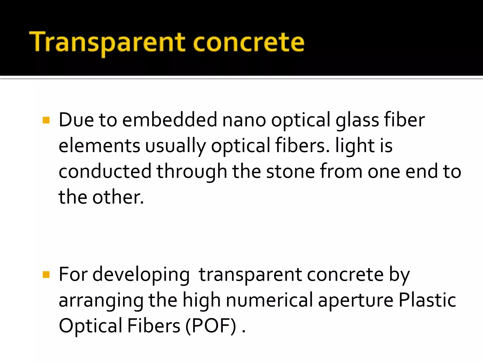 

Due to embedded nano optical glass fiber
elements usually optical fibers. light is
conducted through the stone from one end to
the other.



For developing transparent concrete by
arranging the high numerical aperture Plastic
Optical Fibers (POF) .

 