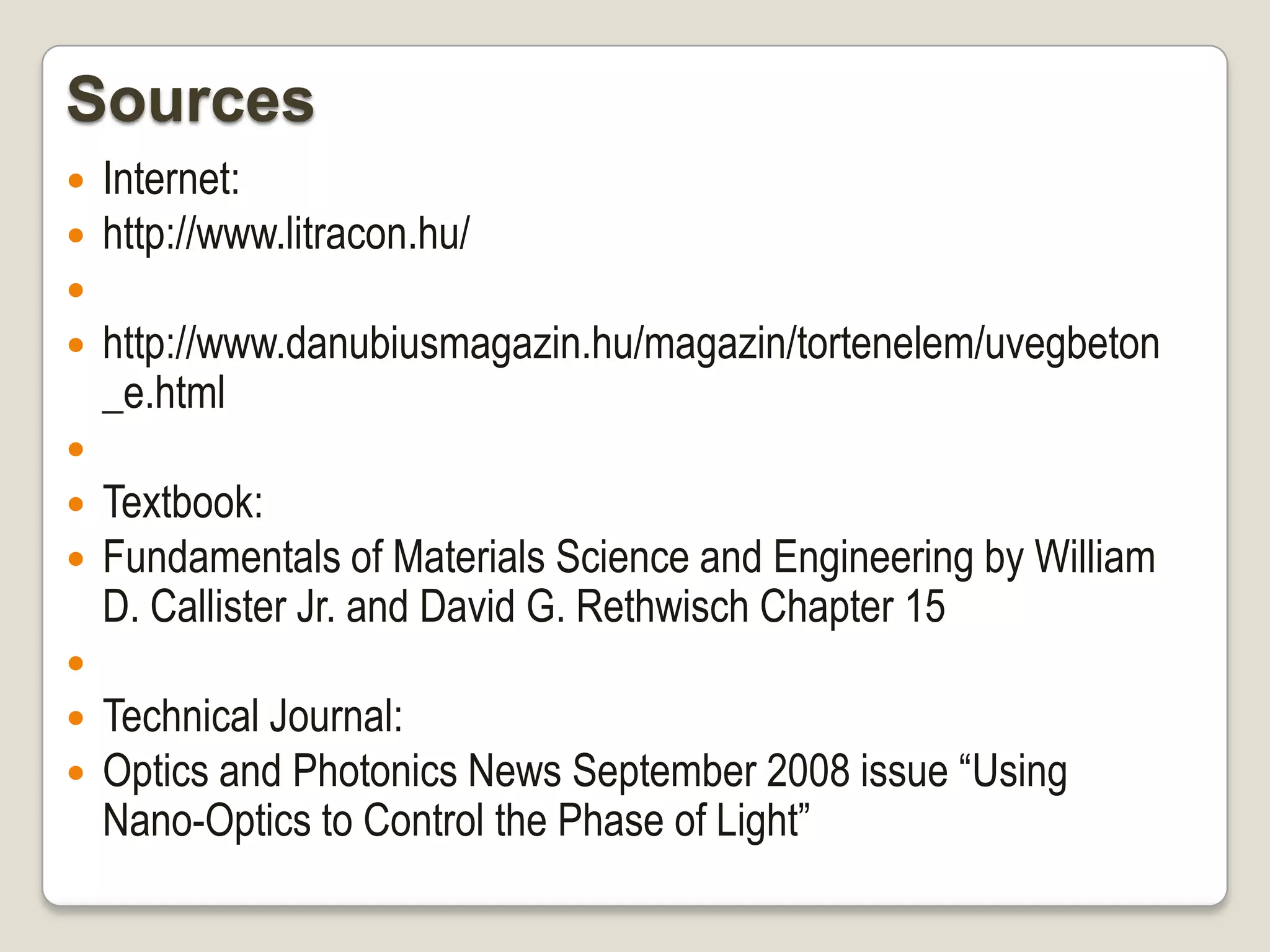 Sources











Internet:
http://www.litracon.hu/

http://www.danubiusmagazin.hu/magazin/tortenelem/uvegbeton
_e.html
Textbook:
Fundamentals of Materials Science and Engineering by William
D. Callister Jr. and David G. Rethwisch Chapter 15
Technical Journal:
Optics and Photonics News September 2008 issue “Using
Nano-Optics to Control the Phase of Light”

 