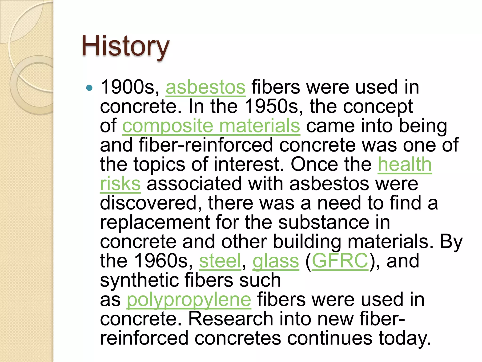History


1900s, asbestos fibers were used in
concrete. In the 1950s, the concept
of composite materials came into being
and fiber-reinforced concrete was one of
the topics of interest. Once the health
risks associated with asbestos were
discovered, there was a need to find a
replacement for the substance in
concrete and other building materials. By
the 1960s, steel, glass (GFRC), and
synthetic fibers such
as polypropylene fibers were used in
concrete. Research into new fiberreinforced concretes continues today.

 
