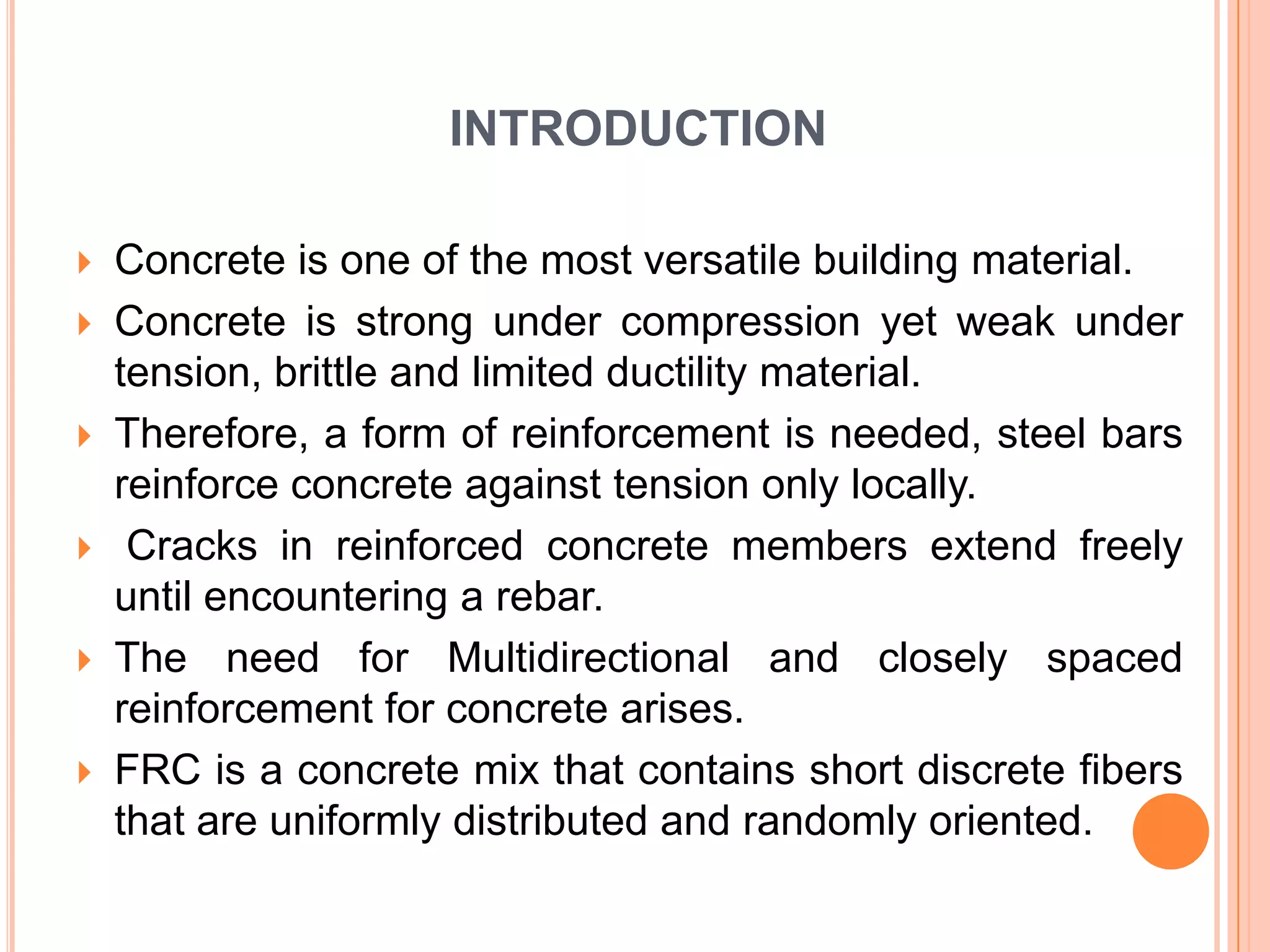 INTRODUCTION









Concrete is one of the most versatile building material.
Concrete is strong under compression yet weak under
tension, brittle and limited ductility material.
Therefore, a form of reinforcement is needed, steel bars
reinforce concrete against tension only locally.
Cracks in reinforced concrete members extend freely
until encountering a rebar.
The need for Multidirectional and closely spaced
reinforcement for concrete arises.
FRC is a concrete mix that contains short discrete fibers
that are uniformly distributed and randomly oriented.

 