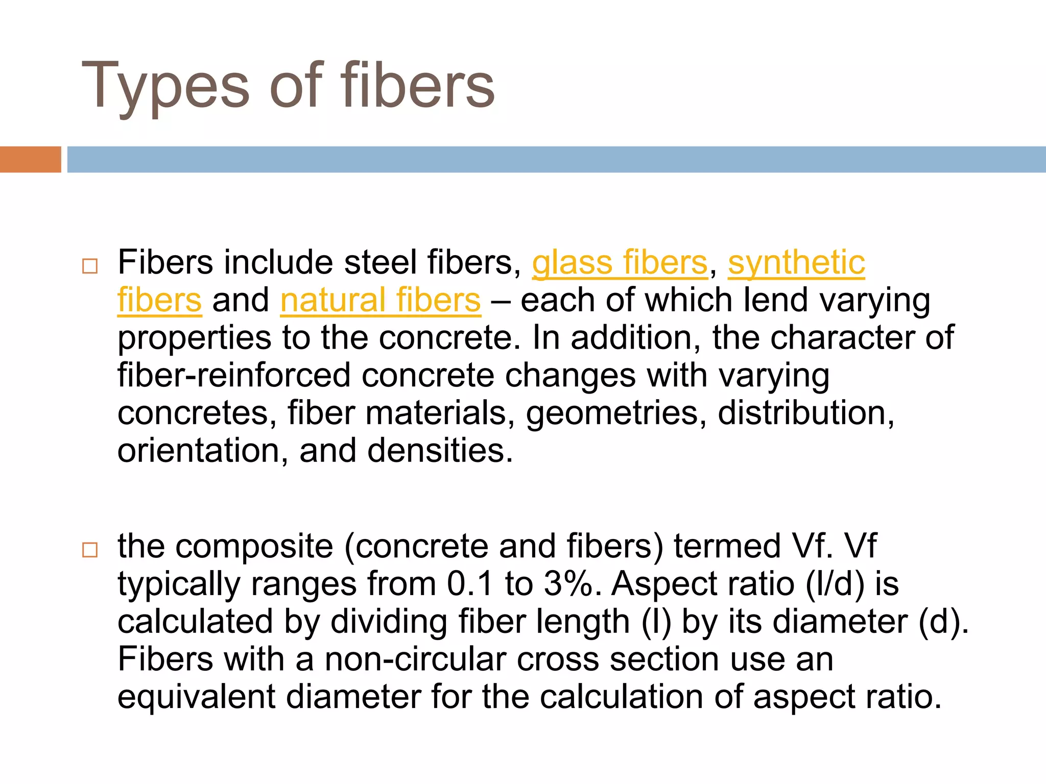 Types of fibers


Fibers include steel fibers, glass fibers, synthetic
fibers and natural fibers – each of which lend varying
properties to the concrete. In addition, the character of
fiber-reinforced concrete changes with varying
concretes, fiber materials, geometries, distribution,
orientation, and densities.



the composite (concrete and fibers) termed Vf. Vf
typically ranges from 0.1 to 3%. Aspect ratio (l/d) is
calculated by dividing fiber length (l) by its diameter (d).
Fibers with a non-circular cross section use an
equivalent diameter for the calculation of aspect ratio.

 