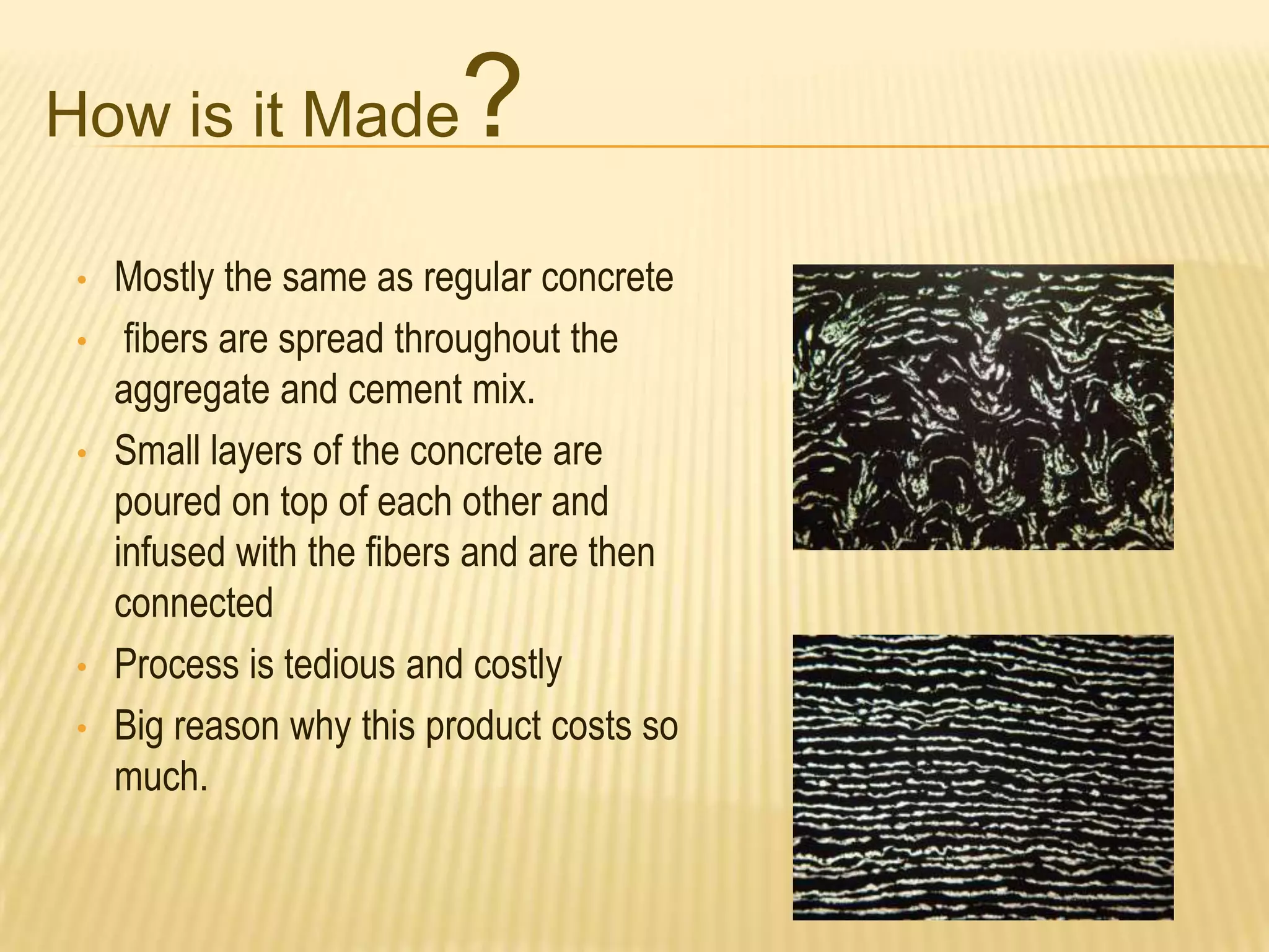 How is it Made
•

•
•

•
•

?

Mostly the same as regular concrete
fibers are spread throughout the
aggregate and cement mix.
Small layers of the concrete are
poured on top of each other and
infused with the fibers and are then
connected
Process is tedious and costly
Big reason why this product costs so
much.

 