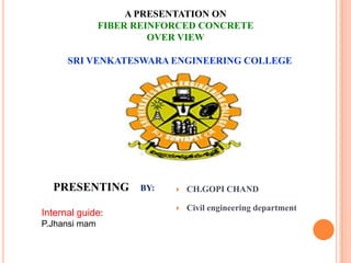 A PRESENTATION ON
FIBER REINFORCED CONCRETE
OVER VIEW
SRI VENKATESWARA ENGINEERING COLLEGE

PRESENTING
Internal guide:
P.Jhansi mam

BY:



CH.GOPI CHAND



Civil engineering department

 