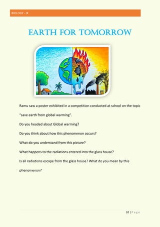 BIOLOGY - IX
10 | P a g e
EARTH FOR TOMORROW
Ramu saw a poster exhibited in a competition conducted at school on the topic
“save earth from global warming”.
Do you headed about Global warming?
Do you think about how this phenomenon occurs?
What do you understand from this picture?
What happens to the radiations entered into the glass house?
Is all radiations escape from the glass house? What do you mean by this
phenomenon?
 