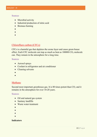 BIOLOGY - IX
13 | P a g e
Sources
 Microbial activity
 Industrial production of nitric acid
 Biomass burning



Chlorofluro carbon (CFCs)
CFCs is a harmful gas that depletes the ozone layer and cause green house
effect. Each CFC molecule can trap as much as heat as 100000 CO2 molecule
can. They remain in the atmosphere for a long time.
Sources
 Aerosol sprays
 Coolant in refrigerator and air conditioner
 Cleaning solvents


Methane
Second most important greenhouse gas. It is 80 times potent than CO2 and it
remains in the atmosphere for over 10-20 years.
Sources
 Oil and natural gas system
 Sanitary landfills
 Waste water treatment




Indicators
 