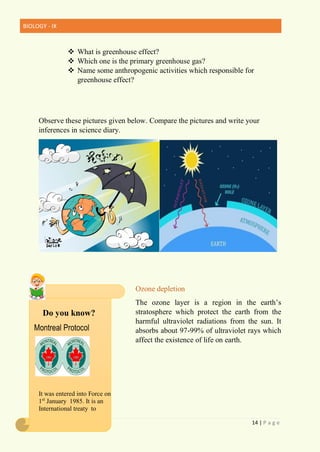 BIOLOGY - IX
14 | P a g e
 What is greenhouse effect?
 Which one is the primary greenhouse gas?
 Name some anthropogenic activities which responsible for
greenhouse effect?
Observe these pictures given below. Compare the pictures and write your
inferences in science diary.
Ozone depletion
The ozone layer is a region in the earth’s
stratosphere which protect the earth from the
harmful ultraviolet radiations from the sun. It
absorbs about 97-99% of ultraviolet rays which
affect the existence of life on earth.
It was entered into Force on
1st
January 1985. It is an
International treaty to
Do you know?
Montreal Protocol
 