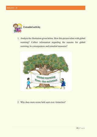 BIOLOGY - IX
19 | P a g e
Extended activity
1. Analyze the illustration given below. How this picture relate with global
warming? Collect information regarding the reasons for global
warming, its consequences and remedial measures?
2. Why does more ozone hole seen over Antarctica?
 