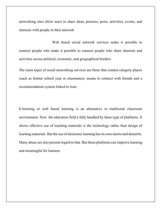 networking sites allow users to share ideas, pictures, posts, activities, events, and
interests with people in their network
Web based social network services make it possible to
connect people who make it possible to connect people who share interests and
activities across political, economic, and geographical borders.
The main types of social networking services are those that contain category places
(such as former school year or classmates), means to connect with friends and a
recommendation system linked to trust.
E-learning or web based learning is an alternative to traditional classroom
environment. Now the education field a fully handled by these type of platforms. It
shows effective use of teaching materials is the technology rather than design of
learning materials. But the use of electronic learning has its own merits and demerits.
Many abuse are also present regard to that. But these platforms can improve learning
and meaningful for learners.
 