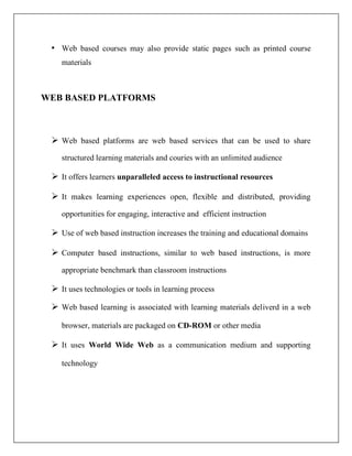 • Web based courses may also provide static pages such as printed course
materials
WEB BASED PLATFORMS
➢ Web based platforms are web based services that can be used to share
structured learning materials and couries with an unlimited audience
➢ It offers learners unparalleled access to instructional resources
➢ It makes learning experiences open, flexible and distributed, providing
opportunities for engaging, interactive and efficient instruction
➢ Use of web based instruction increases the training and educational domains
➢ Computer based instructions, similar to web based instructions, is more
appropriate benchmark than classroom instructions
➢ It uses technologies or tools in learning process
➢ Web based learning is associated with learning materials deliverd in a web
browser, materials are packaged on CD-ROM or other media
➢ It uses World Wide Web as a communication medium and supporting
technology
 