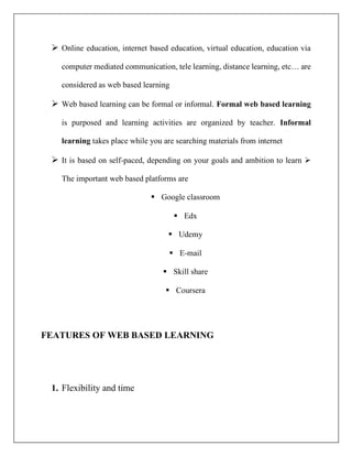 ➢ Online education, internet based education, virtual education, education via
computer mediated communication, tele learning, distance learning, etc… are
considered as web based learning
➢ Web based learning can be formal or informal. Formal web based learning
is purposed and learning activities are organized by teacher. Informal
learning takes place while you are searching materials from internet
➢ It is based on self-paced, depending on your goals and ambition to learn ➢
The important web based platforms are
▪ Google classroom
▪ Edx
▪ Udemy
▪ E-mail
▪ Skill share
▪ Coursera
FEATURES OF WEB BASED LEARNING
1. Flexibility and time
 
