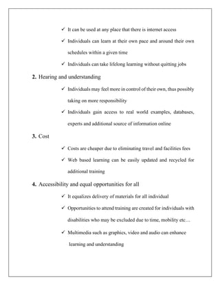 ✓ It can be used at any place that there is internet access
✓ Individuals can learn at their own pace and around their own
schedules within a given time
✓ Individuals can take lifelong learning without quitting jobs
2. Hearing and understanding
✓ Individuals may feel more in control of their own, thus possibly
taking on more responsibility
✓ Individuals gain access to real world examples, databases,
experts and additional source of information online
3. Cost
✓ Costs are cheaper due to eliminating travel and facilities fees
✓ Web based learning can be easily updated and recycled for
additional training
4. Accessibility and equal opportunities for all
✓ It equalizes delivery of materials for all individual
✓ Opportunities to attend training are created for individuals with
disabilities who may be excluded due to time, mobility etc…
✓ Multimedia such as graphics, video and audio can enhance
learning and understanding
 
