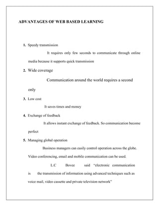 ADVANTAGES OF WEB BASED LEARNING
1. Speedy transmission
It requires only few seconds to communicate through online
media because it supports quick transmission
2. Wide coverage
Communication around the world requires a second
only
3. Low cost
It saves times and money
4. Exchange of feedback
It allows instant exchange of feedback. So communication become
perfect
5. Managing global operation
Business managers can easily control operation across the globe.
Video conferencing, email and mobile communication can be used.
L.C Bovee said “electronic communication
is the transmission of information using advanced techniques such as
voice mail, video cassette and private television network”
 