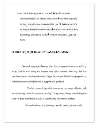 As an online learning student, you will be able to study
anywhere that has an internet connection have the flexibility
to study when its most convenient for you become part of a
rich and varied online community students can enhance their
technology and internet skills work in comfort of your own
home
EFFRCTIVE WEB TEACHING AND LEARNING
Course designers need to remember that younger students are more likely
to be familiar with using the internet than older learners, who may feel less
comfortable with a wed based course. To get the best out their learning experience,
learners need basic computer skills, support, and guidance
Teachers must design their courses to encourage effective web
based learning rather than aimless “surfing.” Programme design should therefore
filter out poor information as well as signpost key information sources
Many clinicians are beginning to use electronic patient records.
 