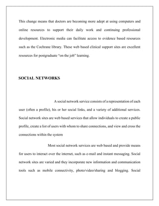 This change means that doctors are becoming more adept at using computers and
online resources to support their daily work and continuing professional
development. Electronic media can facilitate access to evidence based resources
such as the Cochrane library. These web based clinical support sites are excellent
resources for postgraduate “on the job” learning.
SOCIAL NETWORKS
A social network service consists of a representation of each
user (often a profile), his or her social links, and a variety of additional services.
Social network sites are web based services that allow individuals to create a public
profile, create a list of users with whom to share connections, and view and cross the
connections within the system
Most social network services are web based and provide means
for users to interact over the internet, such as e-mail and instant messaging. Social
network sites are varied and they incorporate new information and communication
tools such as mobile connectivity, photo/video/sharing and blogging. Social
 