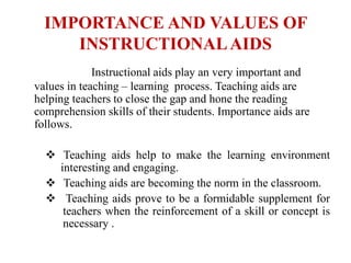 IMPORTANCE AND VALUES OF
INSTRUCTIONALAIDS
Instructional aids play an very important and
values in teaching – learning process. Teaching aids are
helping teachers to close the gap and hone the reading
comprehension skills of their students. Importance aids are
follows.
 Teaching aids help to make the learning environment
interesting and engaging.
 Teaching aids are becoming the norm in the classroom.
 Teaching aids prove to be a formidable supplement for
teachers when the reinforcement of a skill or concept is
necessary .
 